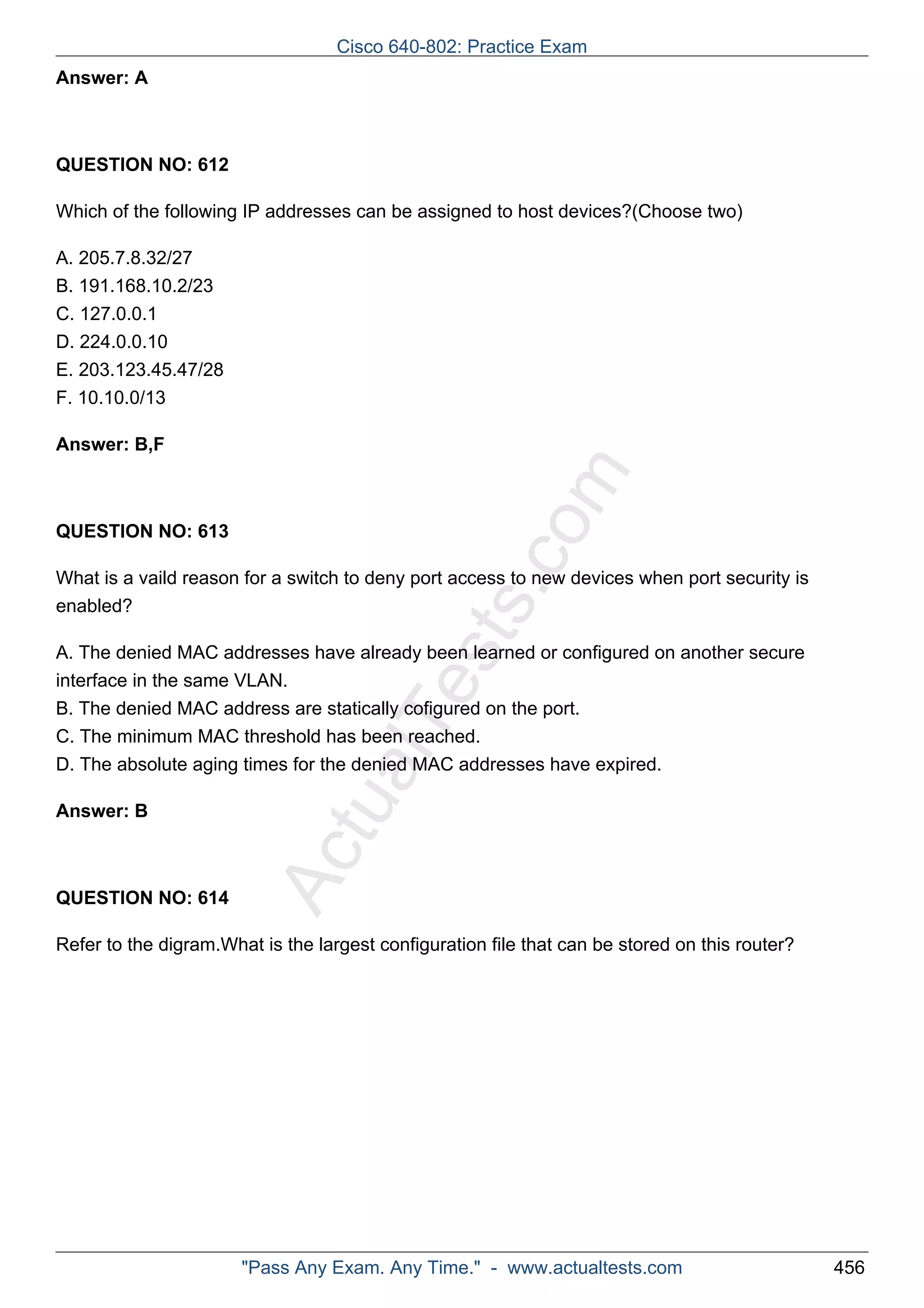 Cisco 640-802: Practice Exam 
ActualTests.com 
Answer: A 
QUESTION NO: 612 
Which of the following IP addresses can be assigned to host devices?(Choose two) 
A. 205.7.8.32/27 
B. 191.168.10.2/23 
C. 127.0.0.1 
D. 224.0.0.10 
E. 203.123.45.47/28 
F. 10.10.0/13 
Answer: B,F 
QUESTION NO: 613 
What is a vaild reason for a switch to deny port access to new devices when port security is 
enabled? 
A. The denied MAC addresses have already been learned or configured on another secure 
interface in the same VLAN. 
B. The denied MAC address are statically cofigured on the port. 
C. The minimum MAC threshold has been reached. 
D. The absolute aging times for the denied MAC addresses have expired. 
Answer: B 
QUESTION NO: 614 
Refer to the digram.What is the largest configuration file that can be stored on this router? 
"Pass Any Exam. Any Time." - www.actualtests.com 456 
 