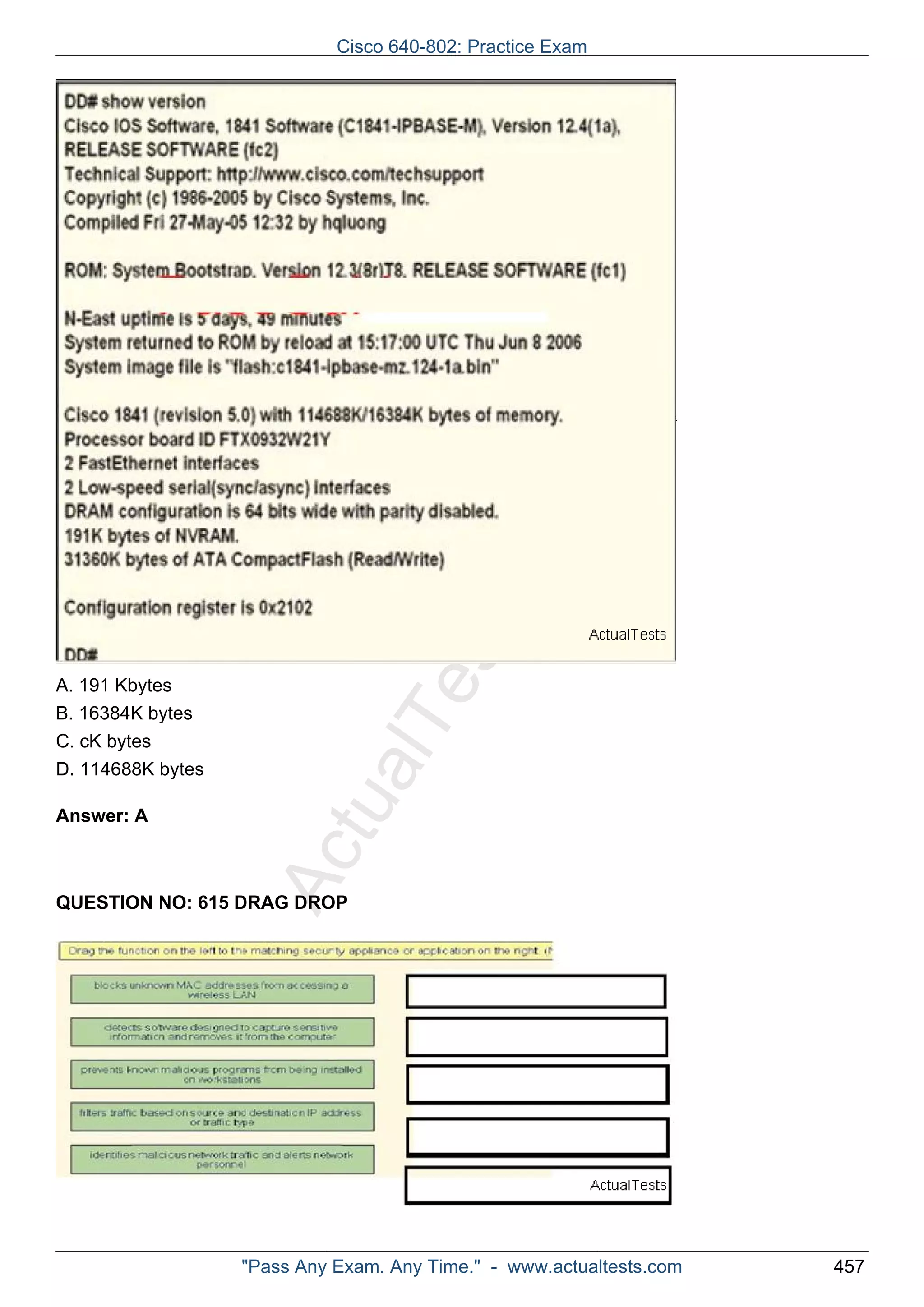 Cisco 640-802: Practice Exam 
ActualTests.com 
A. 191 Kbytes 
B. 16384K bytes 
C. cK bytes 
D. 114688K bytes 
Answer: A 
QUESTION NO: 615 DRAG DROP 
"Pass Any Exam. Any Time." - www.actualtests.com 457 
 