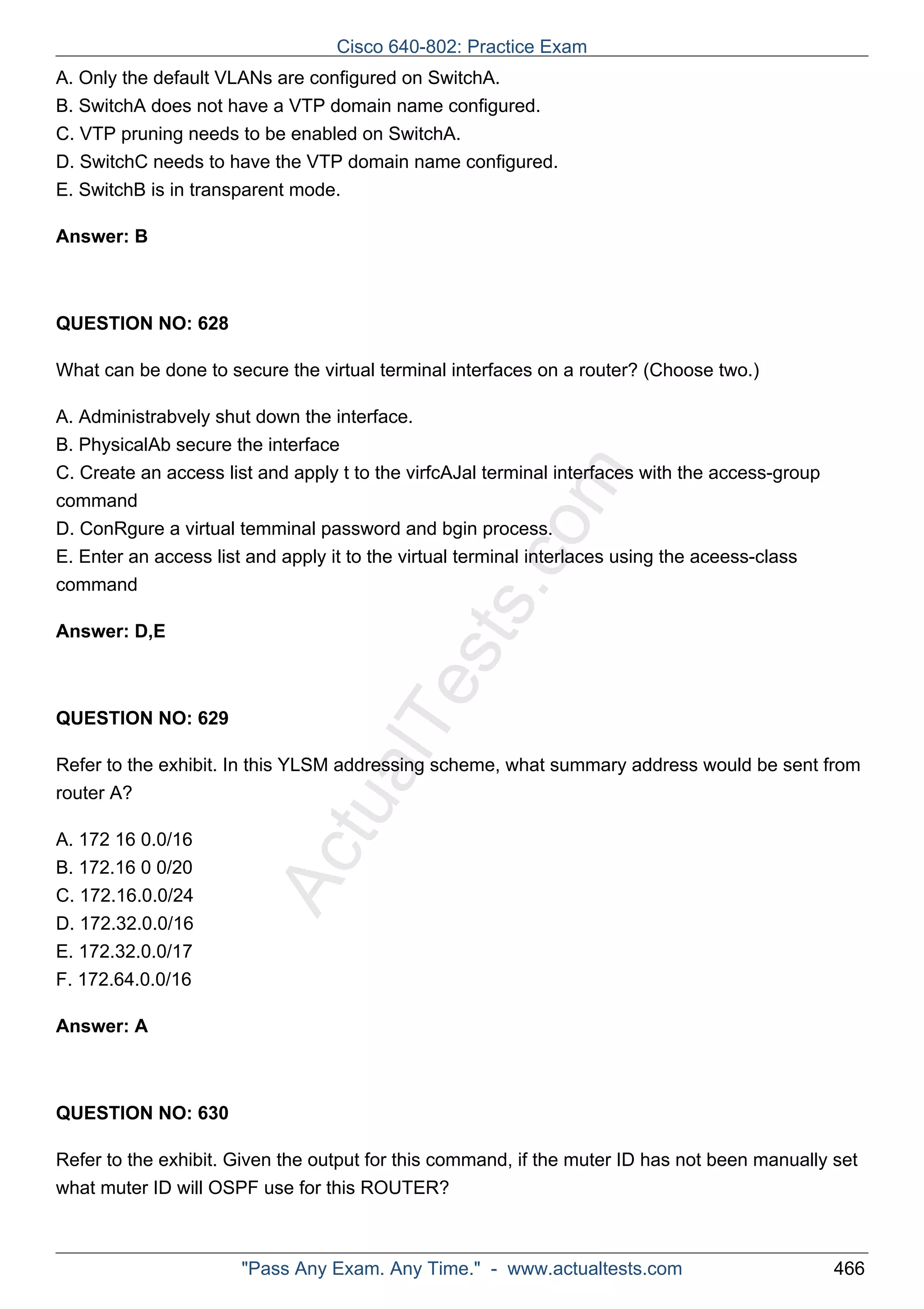 Cisco 640-802: Practice Exam 
A. Only the default VLANs are configured on SwitchA. 
B. SwitchA does not have a VTP domain name configured. 
C. VTP pruning needs to be enabled on SwitchA. 
D. SwitchC needs to have the VTP domain name configured. 
E. SwitchB is in transparent mode. 
ActualTests.com 
Answer: B 
QUESTION NO: 628 
What can be done to secure the virtual terminal interfaces on a router? (Choose two.) 
A. Administrabvely shut down the interface. 
B. PhysicalAb secure the interface 
C. Create an access list and apply t to the virfcAJal terminal interfaces with the access-group 
command 
D. ConRgure a virtual temminal password and bgin process. 
E. Enter an access list and apply it to the virtual terminal interlaces using the aceess-class 
command 
Answer: D,E 
QUESTION NO: 629 
Refer to the exhibit. In this YLSM addressing scheme, what summary address would be sent from 
router A? 
A. 172 16 0.0/16 
B. 172.16 0 0/20 
C. 172.16.0.0/24 
D. 172.32.0.0/16 
E. 172.32.0.0/17 
F. 172.64.0.0/16 
Answer: A 
QUESTION NO: 630 
Refer to the exhibit. Given the output for this command, if the muter ID has not been manually set 
what muter ID will OSPF use for this ROUTER? 
"Pass Any Exam. Any Time." - www.actualtests.com 466 
 
