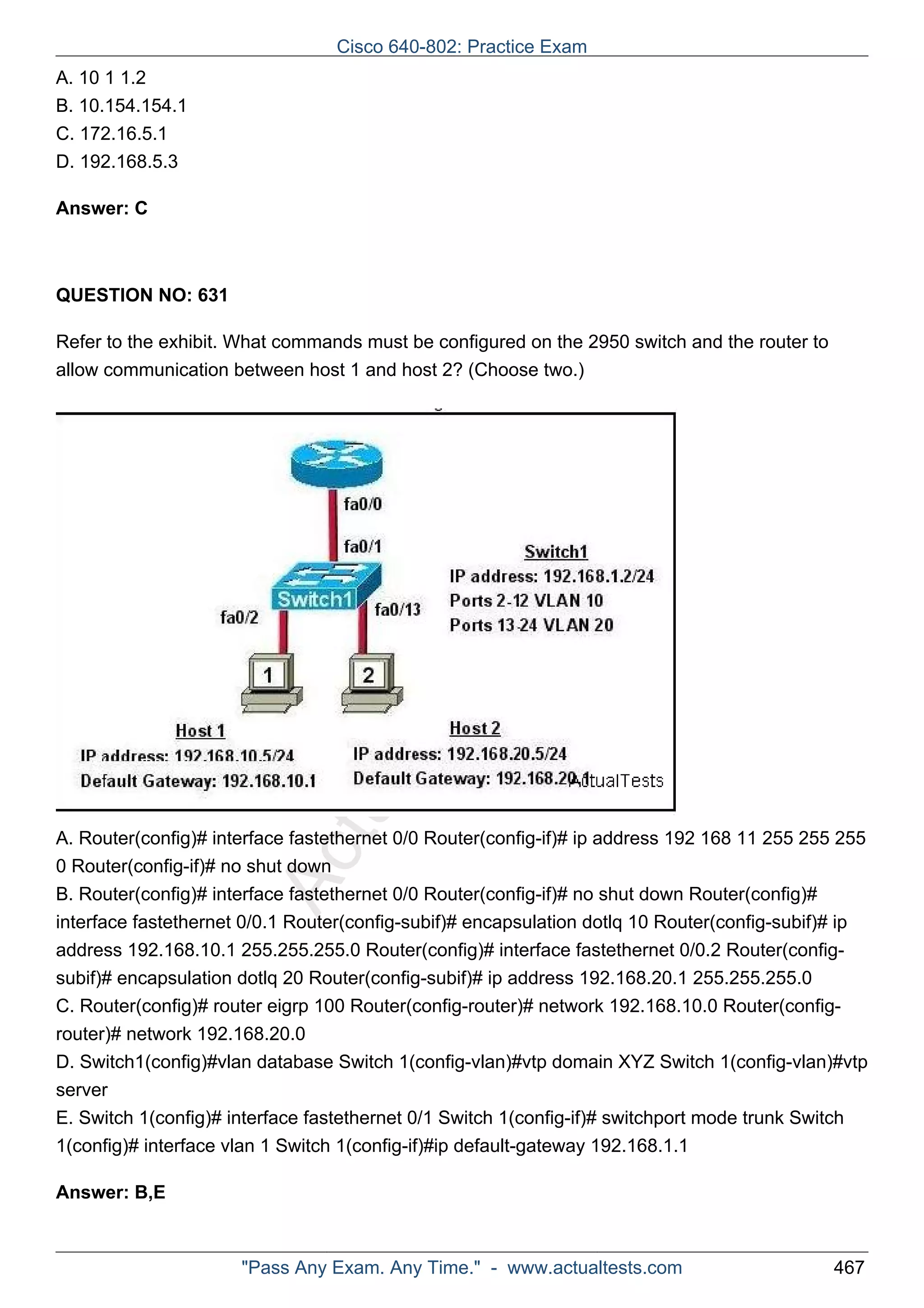 ActualTests.com 
A. 10 1 1.2 
B. 10.154.154.1 
C. 172.16.5.1 
D. 192.168.5.3 
Answer: C 
QUESTION NO: 631 
Refer to the exhibit. What commands must be configured on the 2950 switch and the router to 
allow communication between host 1 and host 2? (Choose two.) 
A. Router(config)# interface fastethernet 0/0 Router(config-if)# ip address 192 168 11 255 255 255 
0 Router(config-if)# no shut down 
B. Router(config)# interface fastethernet 0/0 Router(config-if)# no shut down Router(config)# 
interface fastethernet 0/0.1 Router(config-subif)# encapsulation dotlq 10 Router(config-subif)# ip 
address 192.168.10.1 255.255.255.0 Router(config)# interface fastethernet 0/0.2 Router(config-subif)# 
encapsulation dotlq 20 Router(config-subif)# ip address 192.168.20.1 255.255.255.0 
C. Router(config)# router eigrp 100 Router(config-router)# network 192.168.10.0 Router(config-router)# 
network 192.168.20.0 
D. Switch1(config)#vlan database Switch 1(config-vlan)#vtp domain XYZ Switch 1(config-vlan)#vtp 
server 
E. Switch 1(config)# interface fastethernet 0/1 Switch 1(config-if)# switchport mode trunk Switch 
1(config)# interface vlan 1 Switch 1(config-if)#ip default-gateway 192.168.1.1 
Answer: B,E 
Cisco 640-802: Practice Exam 
"Pass Any Exam. Any Time." - www.actualtests.com 467 
 
