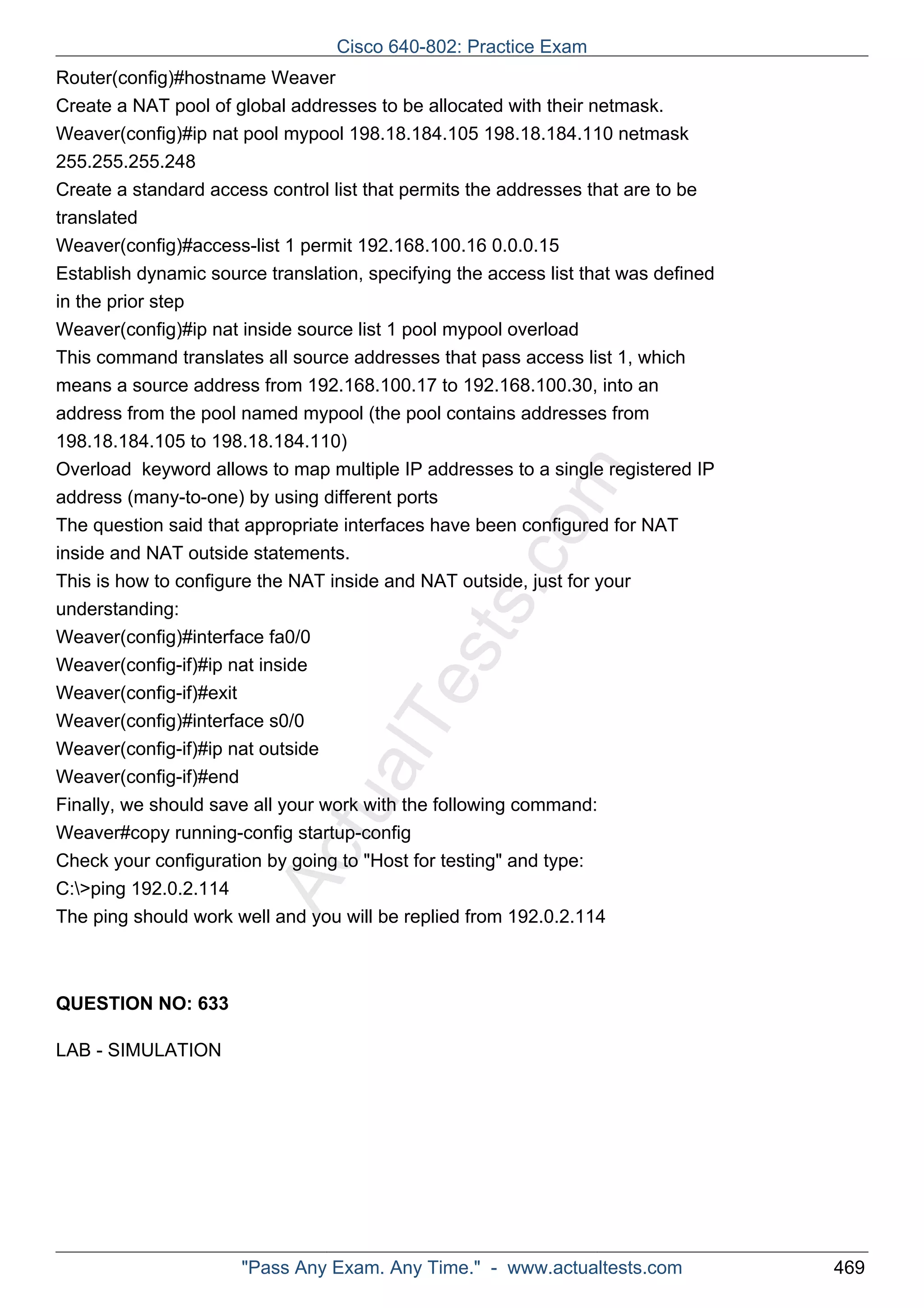 Router(config)#hostname Weaver 
Create a NAT pool of global addresses to be allocated with their netmask. 
Weaver(config)#ip nat pool mypool 198.18.184.105 198.18.184.110 netmask 
255.255.255.248 
Create a standard access control list that permits the addresses that are to be 
translated 
Weaver(config)#access-list 1 permit 192.168.100.16 0.0.0.15 
Establish dynamic source translation, specifying the access list that was defined 
in the prior step 
Weaver(config)#ip nat inside source list 1 pool mypool overload 
This command translates all source addresses that pass access list 1, which 
means a source address from 192.168.100.17 to 192.168.100.30, into an 
address from the pool named mypool (the pool contains addresses from 
198.18.184.105 to 198.18.184.110) 
Overload keyword allows to map multiple IP addresses to a single registered IP 
address (many-to-one) by using different ports 
The question said that appropriate interfaces have been configured for NAT 
inside and NAT outside statements. 
This is how to configure the NAT inside and NAT outside, just for your 
understanding: 
Weaver(config)#interface fa0/0 
Weaver(config-if)#ip nat inside 
Weaver(config-if)#exit 
Weaver(config)#interface s0/0 
Weaver(config-if)#ip nat outside 
Weaver(config-if)#end 
Finally, we should save all your work with the following command: 
Weaver#copy running-config startup-config 
Check your configuration by going to "Host for testing" and type: 
C:>ping 192.0.2.114 
The ping should work well and you will be replied from 192.0.2.114 
ActualTests.com 
QUESTION NO: 633 
LAB - SIMULATION 
Cisco 640-802: Practice Exam 
"Pass Any Exam. Any Time." - www.actualtests.com 469 
 
