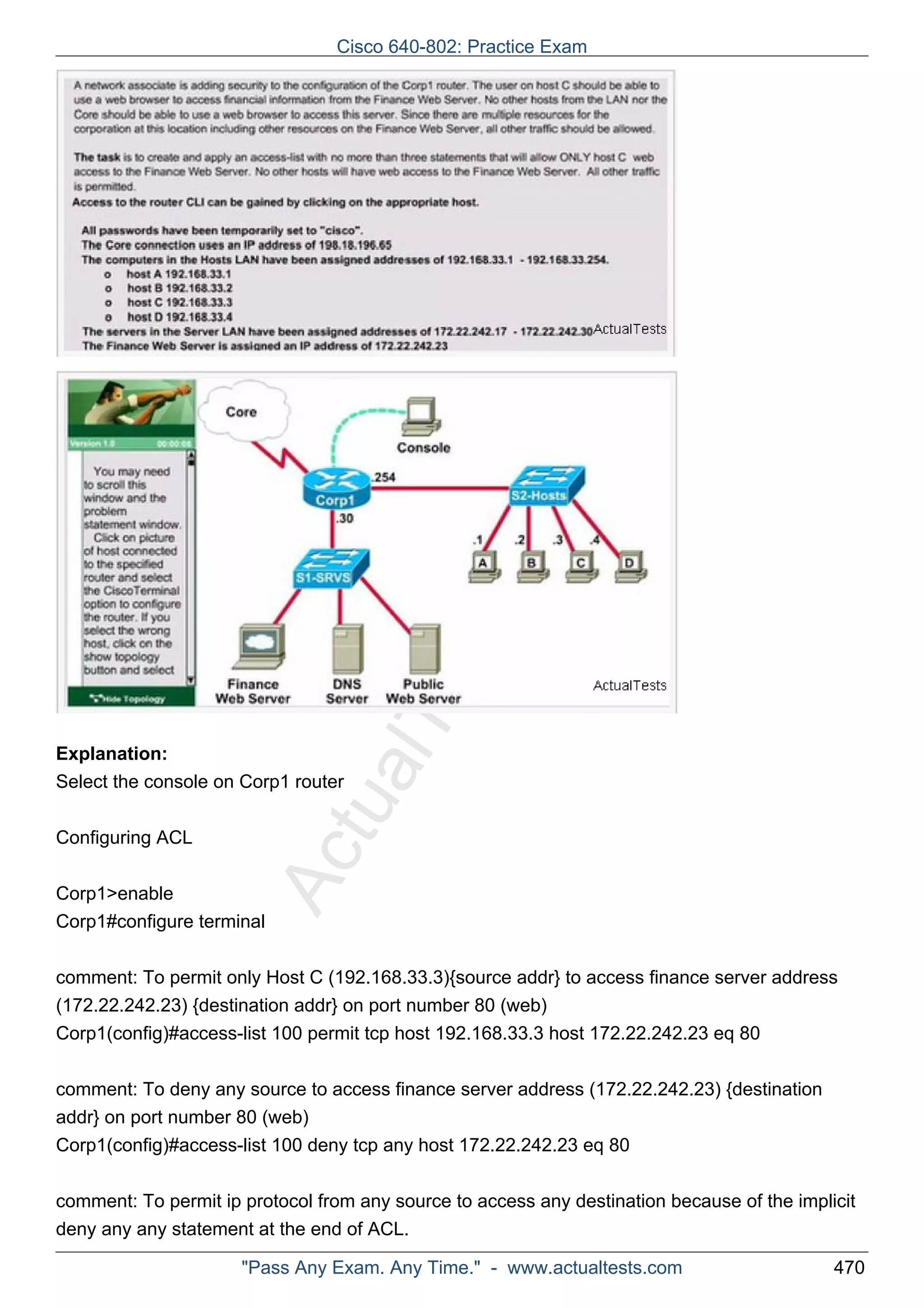 Cisco 640-802: Practice Exam 
ActualTests.com 
Explanation: 
Select the console on Corp1 router 
Configuring ACL 
Corp1>enable 
Corp1#configure terminal 
comment: To permit only Host C (192.168.33.3){source addr} to access finance server address 
(172.22.242.23) {destination addr} on port number 80 (web) 
Corp1(config)#access-list 100 permit tcp host 192.168.33.3 host 172.22.242.23 eq 80 
comment: To deny any source to access finance server address (172.22.242.23) {destination 
addr} on port number 80 (web) 
Corp1(config)#access-list 100 deny tcp any host 172.22.242.23 eq 80 
comment: To permit ip protocol from any source to access any destination because of the implicit 
deny any any statement at the end of ACL. 
"Pass Any Exam. Any Time." - www.actualtests.com 470 
 