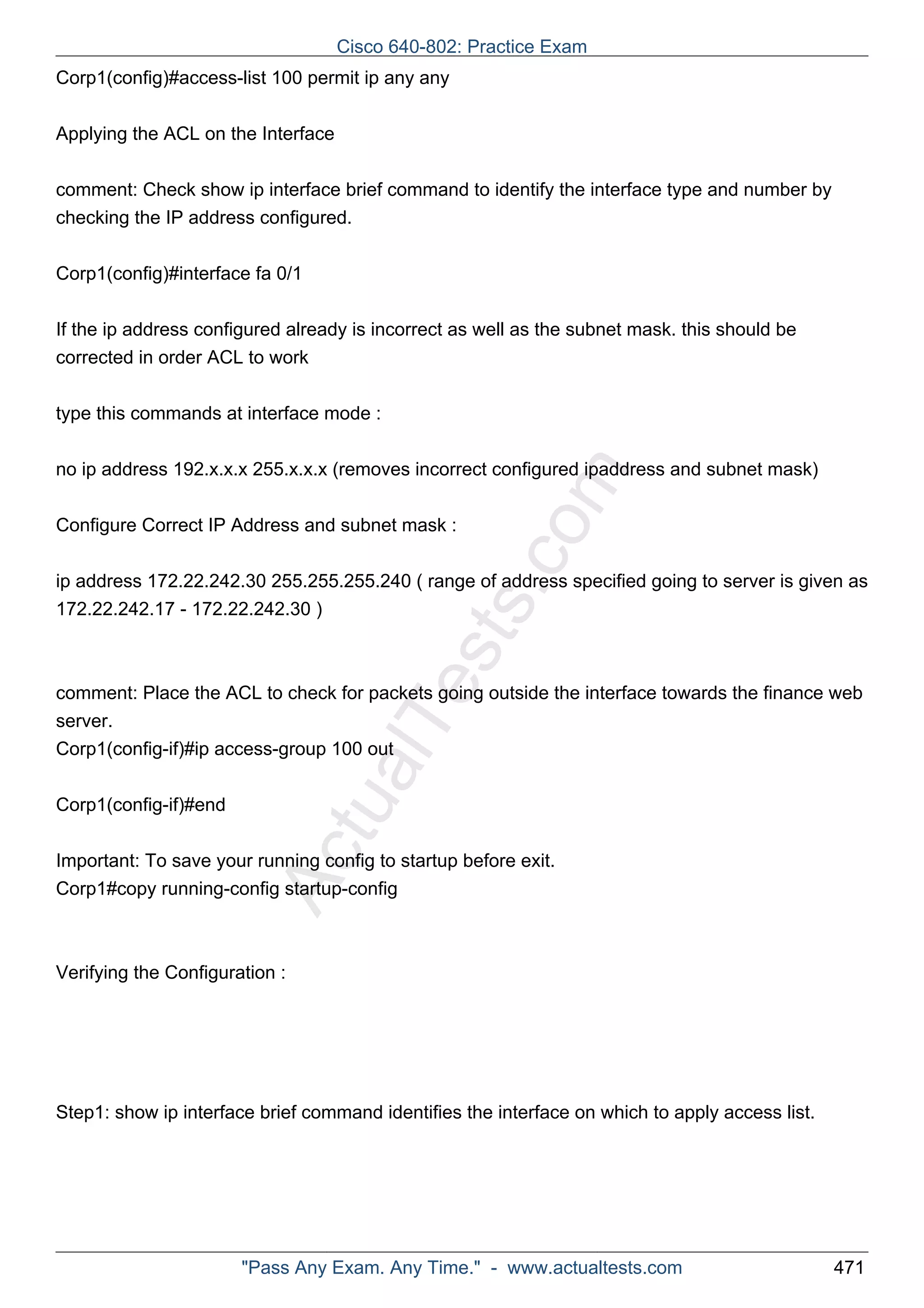 Cisco 640-802: Practice Exam 
Corp1(config)#access-list 100 permit ip any any 
Applying the ACL on the Interface 
comment: Check show ip interface brief command to identify the interface type and number by 
checking the IP address configured. 
Corp1(config)#interface fa 0/1 
If the ip address configured already is incorrect as well as the subnet mask. this should be 
corrected in order ACL to work 
type this commands at interface mode : 
ActualTests.com 
no ip address 192.x.x.x 255.x.x.x (removes incorrect configured ipaddress and subnet mask) 
Configure Correct IP Address and subnet mask : 
ip address 172.22.242.30 255.255.255.240 ( range of address specified going to server is given as 
172.22.242.17 - 172.22.242.30 ) 
comment: Place the ACL to check for packets going outside the interface towards the finance web 
server. 
Corp1(config-if)#ip access-group 100 out 
Corp1(config-if)#end 
Important: To save your running config to startup before exit. 
Corp1#copy running-config startup-config 
Verifying the Configuration : 
Step1: show ip interface brief command identifies the interface on which to apply access list. 
"Pass Any Exam. Any Time." - www.actualtests.com 471 
 