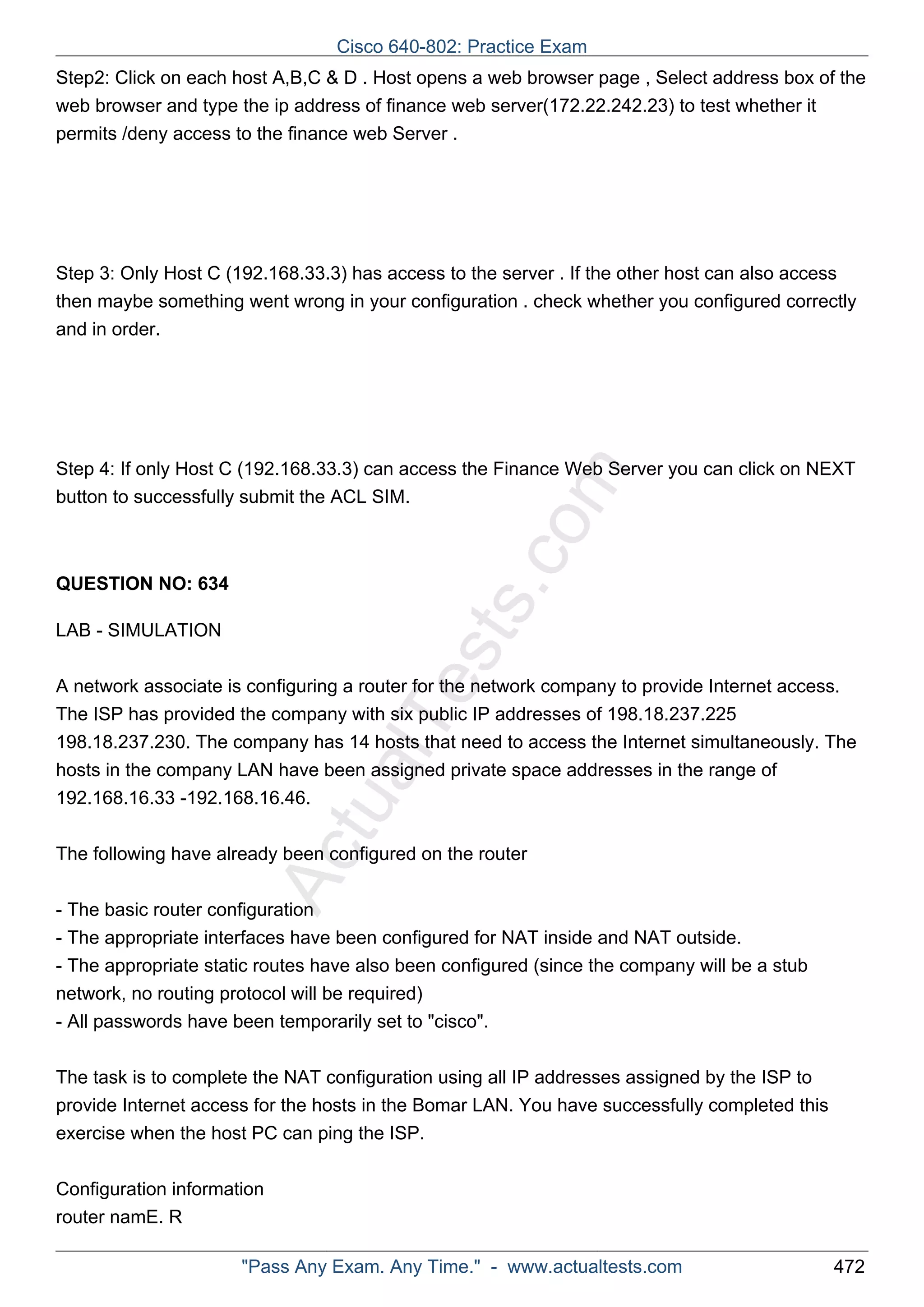 Step2: Click on each host A,B,C & D . Host opens a web browser page , Select address box of the 
web browser and type the ip address of finance web server(172.22.242.23) to test whether it 
permits /deny access to the finance web Server . 
Step 3: Only Host C (192.168.33.3) has access to the server . If the other host can also access 
then maybe something went wrong in your configuration . check whether you configured correctly 
and in order. 
ActualTests.com 
Step 4: If only Host C (192.168.33.3) can access the Finance Web Server you can click on NEXT 
button to successfully submit the ACL SIM. 
QUESTION NO: 634 
LAB - SIMULATION 
A network associate is configuring a router for the network company to provide Internet access. 
The ISP has provided the company with six public IP addresses of 198.18.237.225 
198.18.237.230. The company has 14 hosts that need to access the Internet simultaneously. The 
hosts in the company LAN have been assigned private space addresses in the range of 
192.168.16.33 -192.168.16.46. 
The following have already been configured on the router 
- The basic router configuration 
- The appropriate interfaces have been configured for NAT inside and NAT outside. 
- The appropriate static routes have also been configured (since the company will be a stub 
network, no routing protocol will be required) 
- All passwords have been temporarily set to "cisco". 
The task is to complete the NAT configuration using all IP addresses assigned by the ISP to 
provide Internet access for the hosts in the Bomar LAN. You have successfully completed this 
exercise when the host PC can ping the ISP. 
Configuration information 
router namE. R 
Cisco 640-802: Practice Exam 
"Pass Any Exam. Any Time." - www.actualtests.com 472 
 