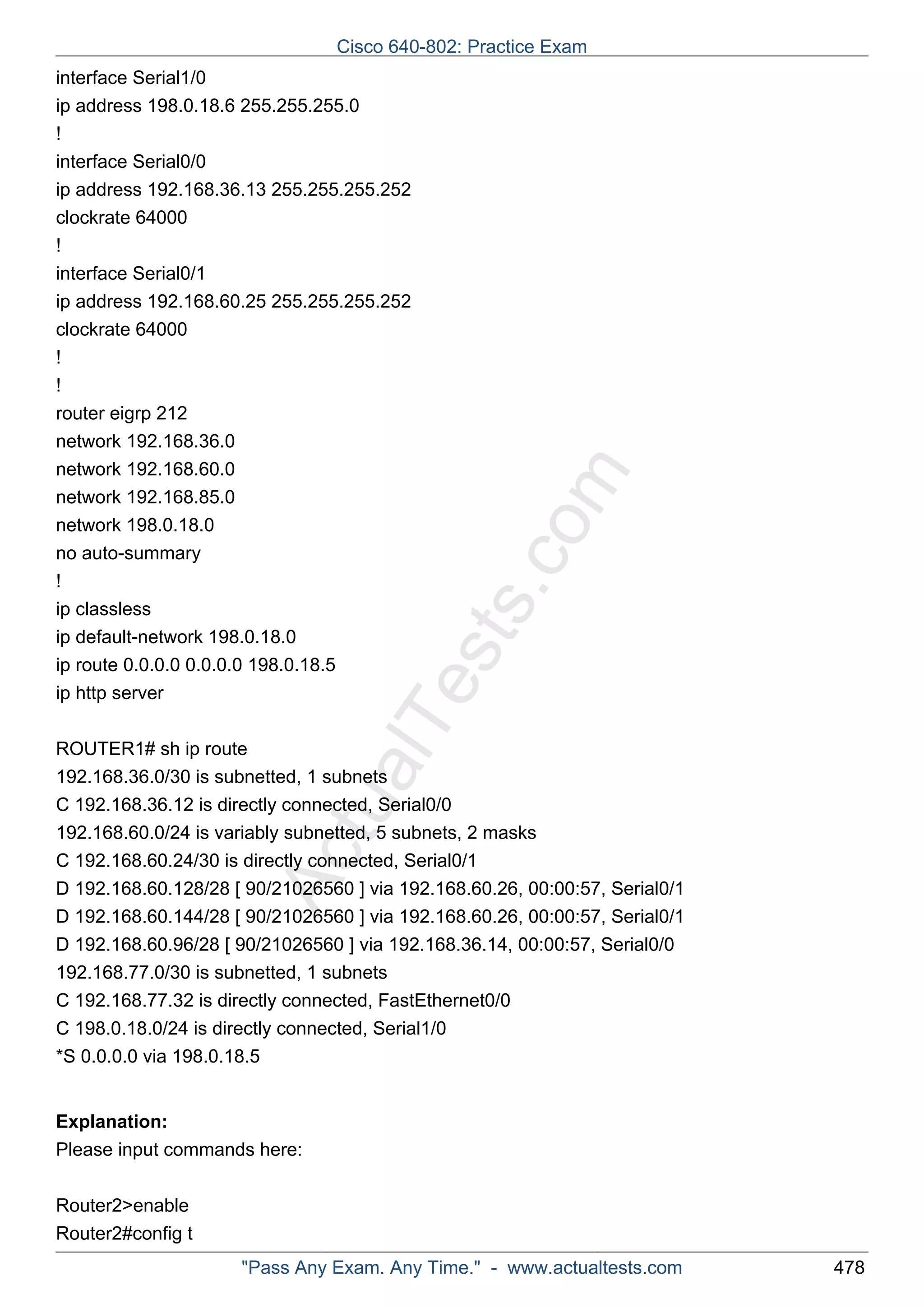 interface Serial1/0 
ip address 198.0.18.6 255.255.255.0 
! 
interface Serial0/0 
ip address 192.168.36.13 255.255.255.252 
clockrate 64000 
! 
interface Serial0/1 
ip address 192.168.60.25 255.255.255.252 
clockrate 64000 
! 
! 
router eigrp 212 
network 192.168.36.0 
network 192.168.60.0 
network 192.168.85.0 
network 198.0.18.0 
no auto-summary 
! 
ip classless 
ip default-network 198.0.18.0 
ip route 0.0.0.0 0.0.0.0 198.0.18.5 
ip http server 
ActualTests.com 
ROUTER1# sh ip route 
192.168.36.0/30 is subnetted, 1 subnets 
C 192.168.36.12 is directly connected, Serial0/0 
192.168.60.0/24 is variably subnetted, 5 subnets, 2 masks 
C 192.168.60.24/30 is directly connected, Serial0/1 
D 192.168.60.128/28 [ 90/21026560 ] via 192.168.60.26, 00:00:57, Serial0/1 
D 192.168.60.144/28 [ 90/21026560 ] via 192.168.60.26, 00:00:57, Serial0/1 
D 192.168.60.96/28 [ 90/21026560 ] via 192.168.36.14, 00:00:57, Serial0/0 
192.168.77.0/30 is subnetted, 1 subnets 
C 192.168.77.32 is directly connected, FastEthernet0/0 
C 198.0.18.0/24 is directly connected, Serial1/0 
*S 0.0.0.0 via 198.0.18.5 
Explanation: 
Please input commands here: 
Router2>enable 
Router2#config t 
Cisco 640-802: Practice Exam 
"Pass Any Exam. Any Time." - www.actualtests.com 478 
 