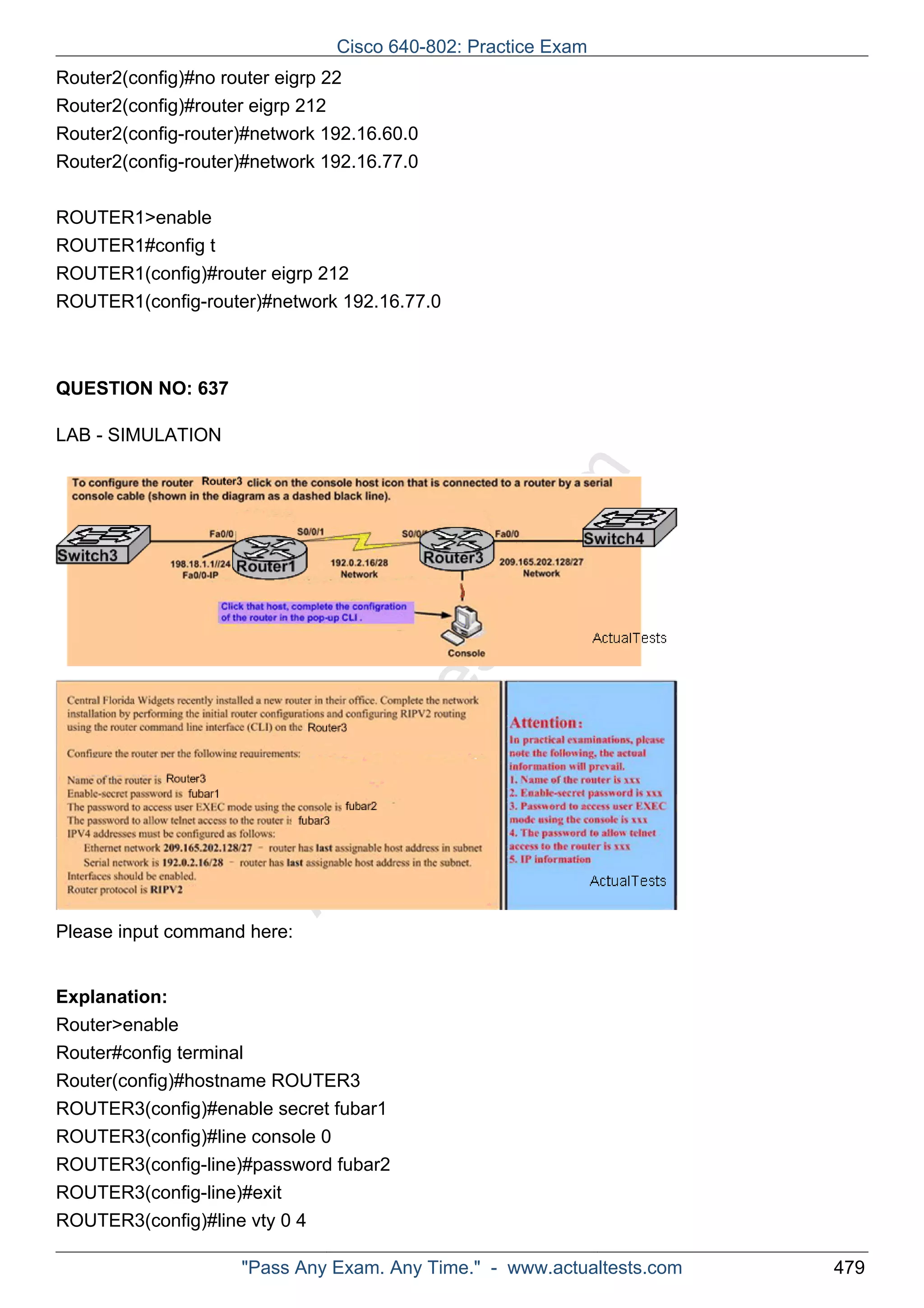 Cisco 640-802: Practice Exam 
Router2(config)#no router eigrp 22 
Router2(config)#router eigrp 212 
Router2(config-router)#network 192.16.60.0 
Router2(config-router)#network 192.16.77.0 
ROUTER1>enable 
ROUTER1#config t 
ROUTER1(config)#router eigrp 212 
ROUTER1(config-router)#network 192.16.77.0 
ActualTests.com 
QUESTION NO: 637 
LAB - SIMULATION 
Please input command here: 
Explanation: 
Router>enable 
Router#config terminal 
Router(config)#hostname ROUTER3 
ROUTER3(config)#enable secret fubar1 
ROUTER3(config)#line console 0 
ROUTER3(config-line)#password fubar2 
ROUTER3(config-line)#exit 
ROUTER3(config)#line vty 0 4 
"Pass Any Exam. Any Time." - www.actualtests.com 479 
 