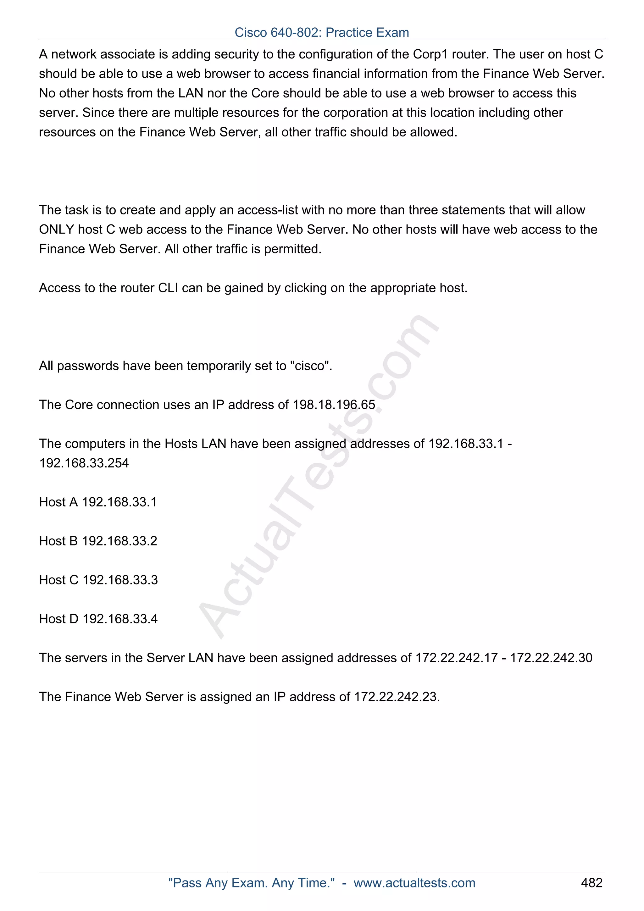 Cisco 640-802: Practice Exam 
A network associate is adding security to the configuration of the Corp1 router. The user on host C 
should be able to use a web browser to access financial information from the Finance Web Server. 
No other hosts from the LAN nor the Core should be able to use a web browser to access this 
server. Since there are multiple resources for the corporation at this location including other 
resources on the Finance Web Server, all other traffic should be allowed. 
The task is to create and apply an access-list with no more than three statements that will allow 
ONLY host C web access to the Finance Web Server. No other hosts will have web access to the 
Finance Web Server. All other traffic is permitted. 
Access to the router CLI can be gained by clicking on the appropriate host. 
ActualTests.com 
All passwords have been temporarily set to "cisco". 
The Core connection uses an IP address of 198.18.196.65 
The computers in the Hosts LAN have been assigned addresses of 192.168.33.1 - 
192.168.33.254 
Host A 192.168.33.1 
Host B 192.168.33.2 
Host C 192.168.33.3 
Host D 192.168.33.4 
The servers in the Server LAN have been assigned addresses of 172.22.242.17 - 172.22.242.30 
The Finance Web Server is assigned an IP address of 172.22.242.23. 
"Pass Any Exam. Any Time." - www.actualtests.com 482 
 
