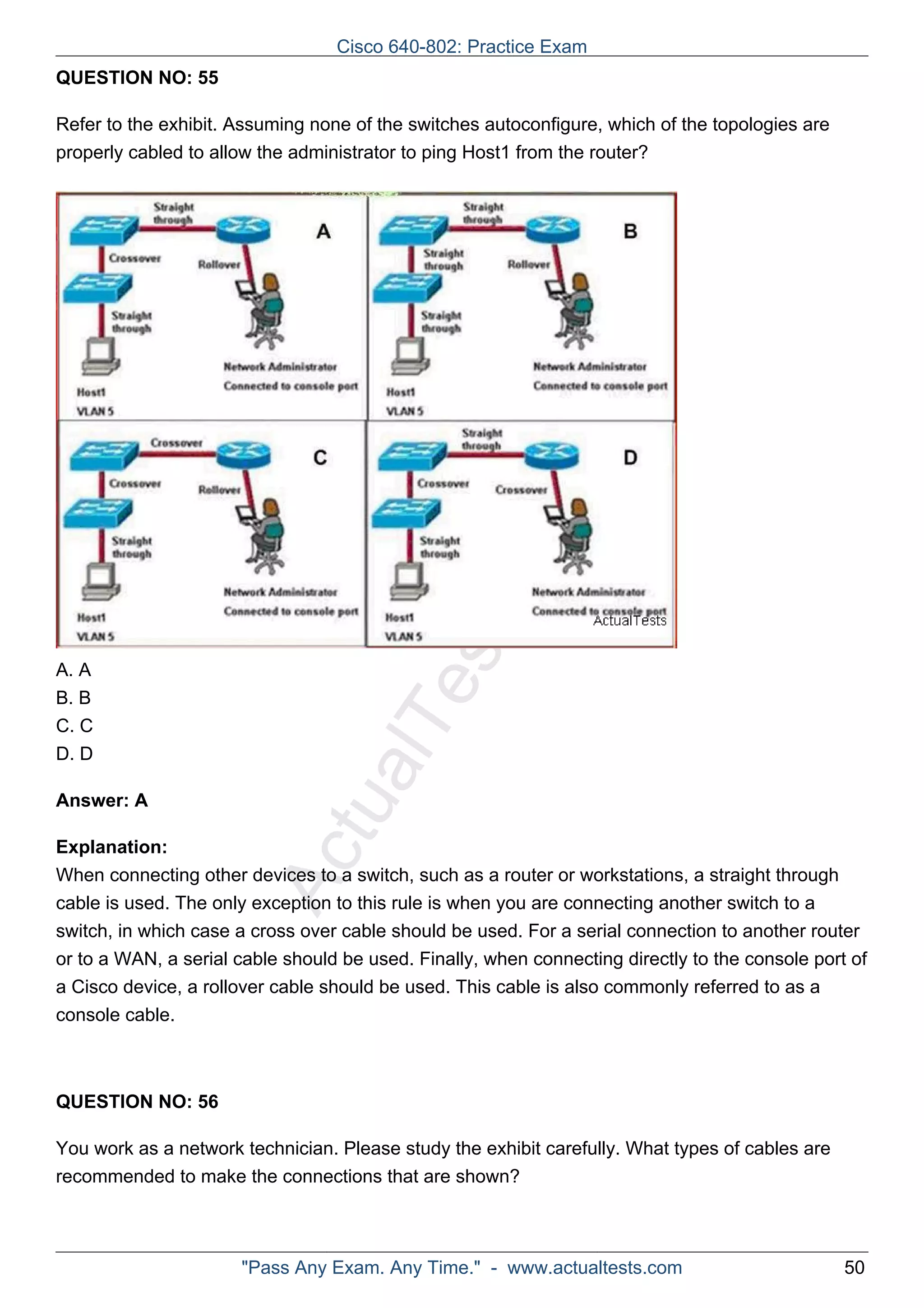Cisco 640-802: Practice Exam 
ActualTests.com 
QUESTION NO: 55 
Refer to the exhibit. Assuming none of the switches autoconfigure, which of the topologies are 
properly cabled to allow the administrator to ping Host1 from the router? 
A. A 
B. B 
C. C 
D. D 
Answer: A 
Explanation: 
When connecting other devices to a switch, such as a router or workstations, a straight through 
cable is used. The only exception to this rule is when you are connecting another switch to a 
switch, in which case a cross over cable should be used. For a serial connection to another router 
or to a WAN, a serial cable should be used. Finally, when connecting directly to the console port of 
a Cisco device, a rollover cable should be used. This cable is also commonly referred to as a 
console cable. 
QUESTION NO: 56 
You work as a network technician. Please study the exhibit carefully. What types of cables are 
recommended to make the connections that are shown? 
"Pass Any Exam. Any Time." - www.actualtests.com 50 
 