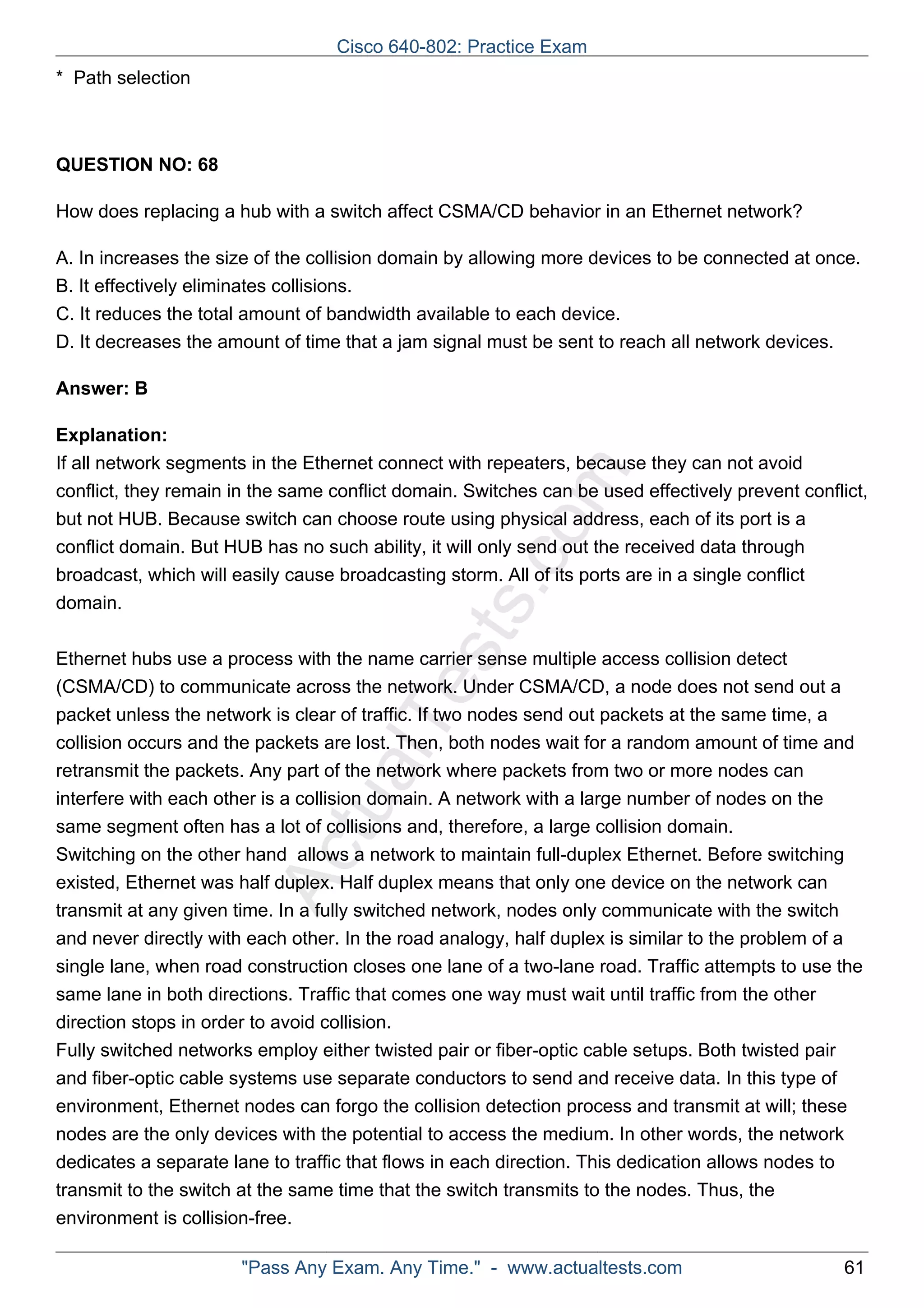 Cisco 640-802: Practice Exam 
ActualTests.com 
* Path selection 
QUESTION NO: 68 
How does replacing a hub with a switch affect CSMA/CD behavior in an Ethernet network? 
A. In increases the size of the collision domain by allowing more devices to be connected at once. 
B. It effectively eliminates collisions. 
C. It reduces the total amount of bandwidth available to each device. 
D. It decreases the amount of time that a jam signal must be sent to reach all network devices. 
Answer: B 
Explanation: 
If all network segments in the Ethernet connect with repeaters, because they can not avoid 
conflict, they remain in the same conflict domain. Switches can be used effectively prevent conflict, 
but not HUB. Because switch can choose route using physical address, each of its port is a 
conflict domain. But HUB has no such ability, it will only send out the received data through 
broadcast, which will easily cause broadcasting storm. All of its ports are in a single conflict 
domain. 
Ethernet hubs use a process with the name carrier sense multiple access collision detect 
(CSMA/CD) to communicate across the network. Under CSMA/CD, a node does not send out a 
packet unless the network is clear of traffic. If two nodes send out packets at the same time, a 
collision occurs and the packets are lost. Then, both nodes wait for a random amount of time and 
retransmit the packets. Any part of the network where packets from two or more nodes can 
interfere with each other is a collision domain. A network with a large number of nodes on the 
same segment often has a lot of collisions and, therefore, a large collision domain. 
Switching on the other hand allows a network to maintain full-duplex Ethernet. Before switching 
existed, Ethernet was half duplex. Half duplex means that only one device on the network can 
transmit at any given time. In a fully switched network, nodes only communicate with the switch 
and never directly with each other. In the road analogy, half duplex is similar to the problem of a 
single lane, when road construction closes one lane of a two-lane road. Traffic attempts to use the 
same lane in both directions. Traffic that comes one way must wait until traffic from the other 
direction stops in order to avoid collision. 
Fully switched networks employ either twisted pair or fiber-optic cable setups. Both twisted pair 
and fiber-optic cable systems use separate conductors to send and receive data. In this type of 
environment, Ethernet nodes can forgo the collision detection process and transmit at will; these 
nodes are the only devices with the potential to access the medium. In other words, the network 
dedicates a separate lane to traffic that flows in each direction. This dedication allows nodes to 
transmit to the switch at the same time that the switch transmits to the nodes. Thus, the 
environment is collision-free. 
"Pass Any Exam. Any Time." - www.actualtests.com 61 
 