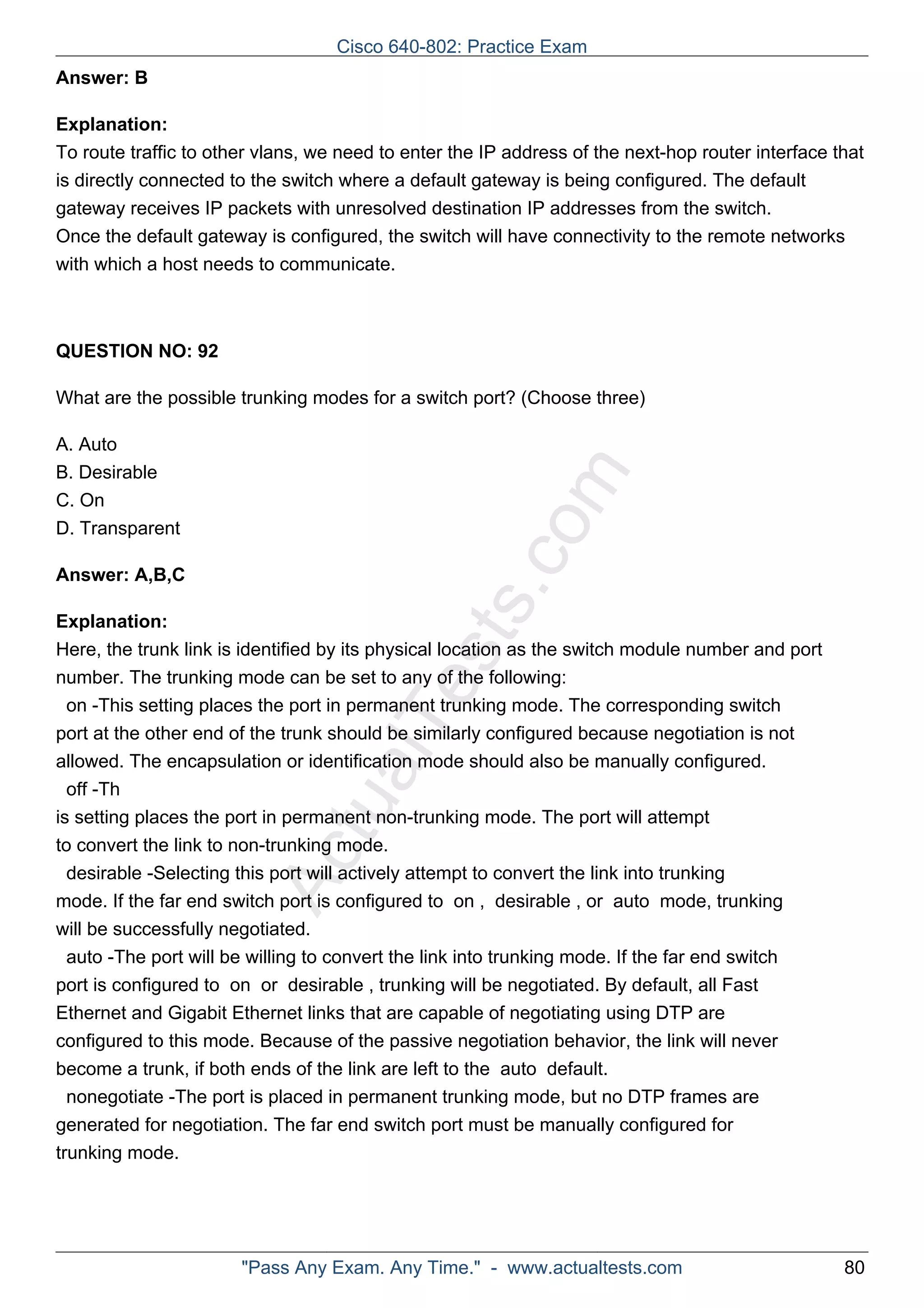 Cisco 640-802: Practice Exam 
ActualTests.com 
Answer: B 
Explanation: 
To route traffic to other vlans, we need to enter the IP address of the next-hop router interface that 
is directly connected to the switch where a default gateway is being configured. The default 
gateway receives IP packets with unresolved destination IP addresses from the switch. 
Once the default gateway is configured, the switch will have connectivity to the remote networks 
with which a host needs to communicate. 
QUESTION NO: 92 
What are the possible trunking modes for a switch port? (Choose three) 
A. Auto 
B. Desirable 
C. On 
D. Transparent 
Answer: A,B,C 
Explanation: 
Here, the trunk link is identified by its physical location as the switch module number and port 
number. The trunking mode can be set to any of the following: 
on -This setting places the port in permanent trunking mode. The corresponding switch 
port at the other end of the trunk should be similarly configured because negotiation is not 
allowed. The encapsulation or identification mode should also be manually configured. 
off -Th 
is setting places the port in permanent non-trunking mode. The port will attempt 
to convert the link to non-trunking mode. 
desirable -Selecting this port will actively attempt to convert the link into trunking 
mode. If the far end switch port is configured to on , desirable , or auto mode, trunking 
will be successfully negotiated. 
auto -The port will be willing to convert the link into trunking mode. If the far end switch 
port is configured to on or desirable , trunking will be negotiated. By default, all Fast 
Ethernet and Gigabit Ethernet links that are capable of negotiating using DTP are 
configured to this mode. Because of the passive negotiation behavior, the link will never 
become a trunk, if both ends of the link are left to the auto default. 
nonegotiate -The port is placed in permanent trunking mode, but no DTP frames are 
generated for negotiation. The far end switch port must be manually configured for 
trunking mode. 
"Pass Any Exam. Any Time." - www.actualtests.com 80 
 