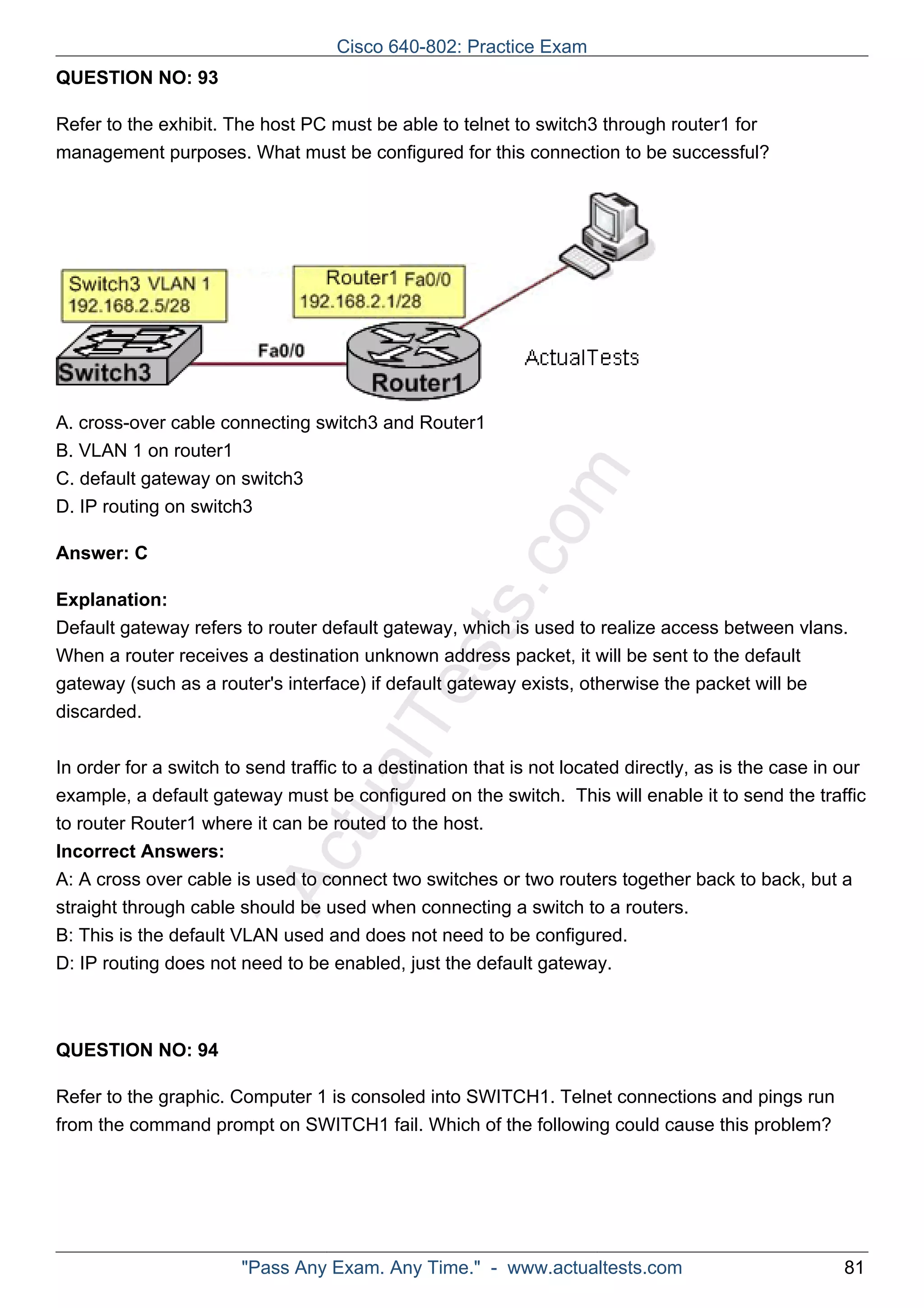 Cisco 640-802: Practice Exam 
ActualTests.com 
QUESTION NO: 93 
Refer to the exhibit. The host PC must be able to telnet to switch3 through router1 for 
management purposes. What must be configured for this connection to be successful? 
A. cross-over cable connecting switch3 and Router1 
B. VLAN 1 on router1 
C. default gateway on switch3 
D. IP routing on switch3 
Answer: C 
Explanation: 
Default gateway refers to router default gateway, which is used to realize access between vlans. 
When a router receives a destination unknown address packet, it will be sent to the default 
gateway (such as a router's interface) if default gateway exists, otherwise the packet will be 
discarded. 
In order for a switch to send traffic to a destination that is not located directly, as is the case in our 
example, a default gateway must be configured on the switch. This will enable it to send the traffic 
to router Router1 where it can be routed to the host. 
Incorrect Answers: 
A: A cross over cable is used to connect two switches or two routers together back to back, but a 
straight through cable should be used when connecting a switch to a routers. 
B: This is the default VLAN used and does not need to be configured. 
D: IP routing does not need to be enabled, just the default gateway. 
QUESTION NO: 94 
Refer to the graphic. Computer 1 is consoled into SWITCH1. Telnet connections and pings run 
from the command prompt on SWITCH1 fail. Which of the following could cause this problem? 
"Pass Any Exam. Any Time." - www.actualtests.com 81 
 