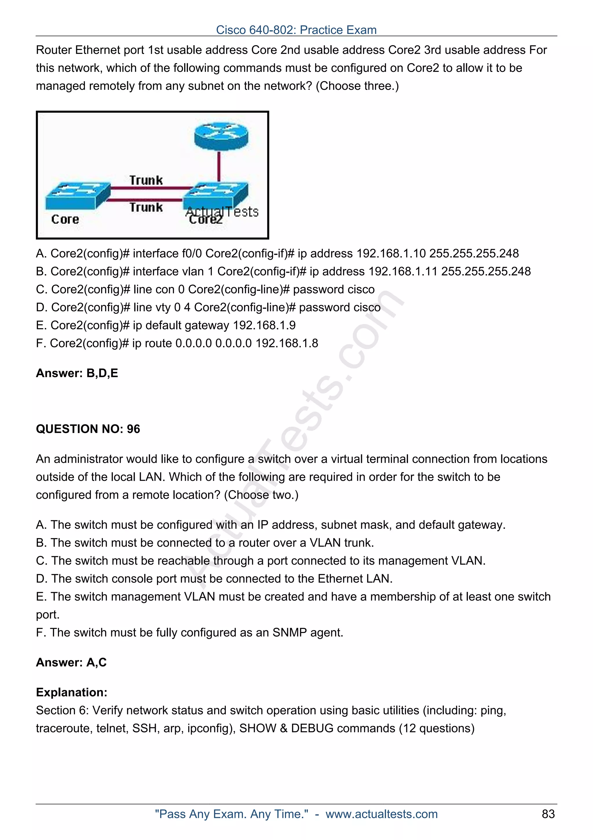 Cisco 640-802: Practice Exam 
Router Ethernet port 1st usable address Core 2nd usable address Core2 3rd usable address For 
this network, which of the following commands must be configured on Core2 to allow it to be 
managed remotely from any subnet on the network? (Choose three.) 
A. Core2(config)# interface f0/0 Core2(config­if)# 
ip address 192.168.1.10 255.255.255.248 
B. Core2(config)# interface vlan 1 Core2(config­if)# 
ip address 192.168.1.11 255.255.255.248 
C. Core2(config)# line con 0 Core2(config­line)# 
password cisco 
D. Core2(config)# line vty 0 4 Core2(config­line)# 
password cisco 
E. Core2(config)# ip default gateway 192.168.1.9 
F. Core2(config)# ip route 0.0.0.0 0.0.0.0 192.168.1.8 
ActualTests.com 
Answer: B,D,E 
QUESTION NO: 96 
An administrator would like to configure a switch over a virtual terminal connection from locations 
outside of the local LAN. Which of the following are required in order for the switch to be 
configured from a remote location? (Choose two.) 
A. The switch must be configured with an IP address, subnet mask, and default gateway. 
B. The switch must be connected to a router over a VLAN trunk. 
C. The switch must be reachable through a port connected to its management VLAN. 
D. The switch console port must be connected to the Ethernet LAN. 
E. The switch management VLAN must be created and have a membership of at least one switch 
port. 
F. The switch must be fully configured as an SNMP agent. 
Answer: A,C 
Explanation: 
Section 6: Verify network status and switch operation using basic utilities (including: ping, 
traceroute, telnet, SSH, arp, ipconfig), SHOW & DEBUG commands (12 questions) 
"Pass Any Exam. Any Time." - www.actualtests.com 83 
 