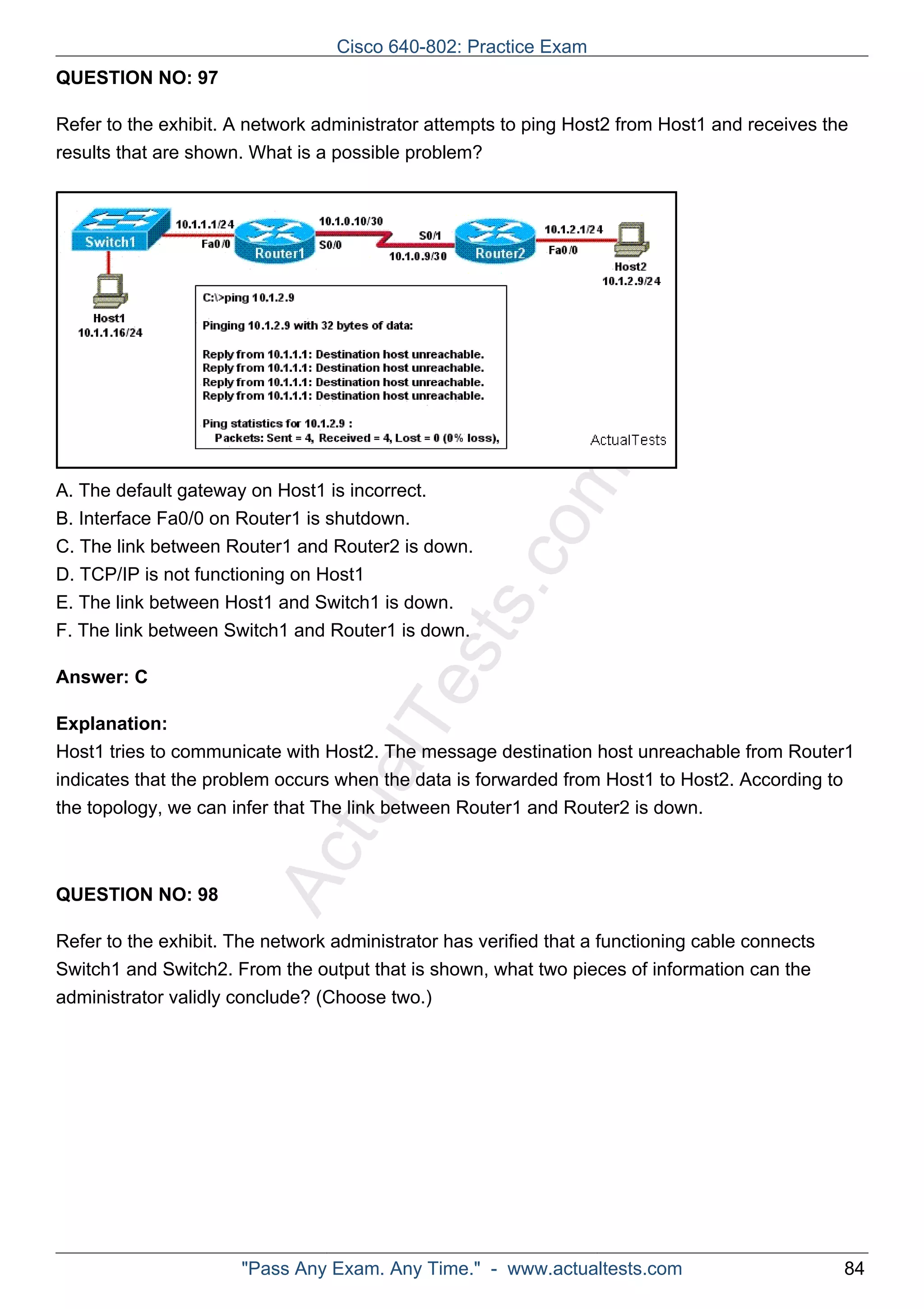 Cisco 640-802: Practice Exam 
ActualTests.com 
QUESTION NO: 97 
Refer to the exhibit. A network administrator attempts to ping Host2 from Host1 and receives the 
results that are shown. What is a possible problem? 
A. The default gateway on Host1 is incorrect. 
B. Interface Fa0/0 on Router1 is shutdown. 
C. The link between Router1 and Router2 is down. 
D. TCP/IP is not functioning on Host1 
E. The link between Host1 and Switch1 is down. 
F. The link between Switch1 and Router1 is down. 
Answer: C 
Explanation: 
Host1 tries to communicate with Host2. The message destination host unreachable from Router1 
indicates that the problem occurs when the data is forwarded from Host1 to Host2. According to 
the topology, we can infer that The link between Router1 and Router2 is down. 
QUESTION NO: 98 
Refer to the exhibit. The network administrator has verified that a functioning cable connects 
Switch1 and Switch2. From the output that is shown, what two pieces of information can the 
administrator validly conclude? (Choose two.) 
"Pass Any Exam. Any Time." - www.actualtests.com 84 
 