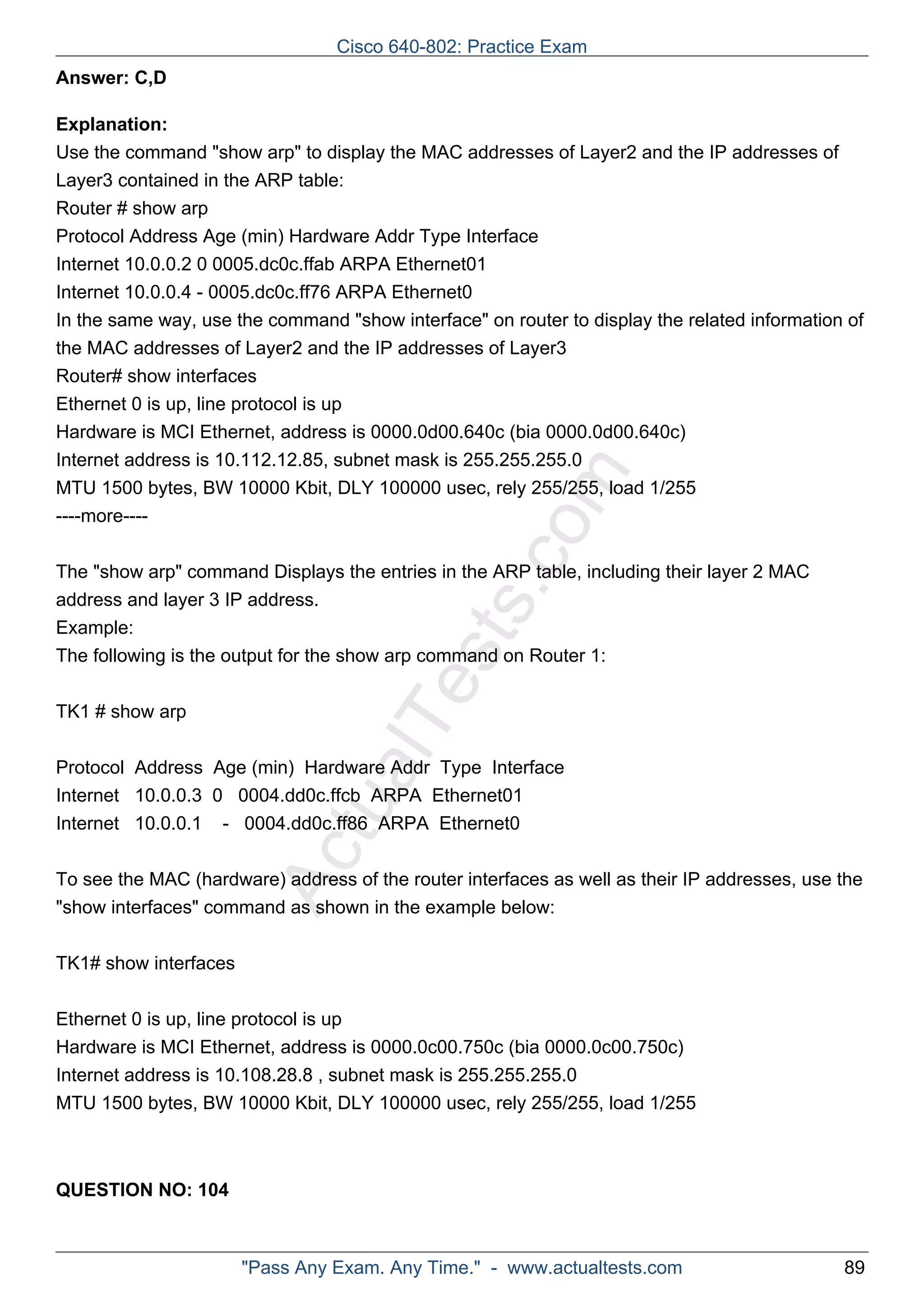 ActualTests.com 
Answer: C,D 
Explanation: 
Use the command "show arp" to display the MAC addresses of Layer2 and the IP addresses of 
Layer3 contained in the ARP table: 
Router # show arp 
Protocol Address Age (min) Hardware Addr Type Interface 
Internet 10.0.0.2 0 0005.dc0c.ffab ARPA Ethernet01 
Internet 10.0.0.4 - 0005.dc0c.ff76 ARPA Ethernet0 
In the same way, use the command "show interface" on router to display the related information of 
the MAC addresses of Layer2 and the IP addresses of Layer3 
Router# show interfaces 
Ethernet 0 is up, line protocol is up 
Hardware is MCI Ethernet, address is 0000.0d00.640c (bia 0000.0d00.640c) 
Internet address is 10.112.12.85, subnet mask is 255.255.255.0 
MTU 1500 bytes, BW 10000 Kbit, DLY 100000 usec, rely 255/255, load 1/255 
----more---- 
The "show arp" command Displays the entries in the ARP table, including their layer 2 MAC 
address and layer 3 IP address. 
Example: 
The following is the output for the show arp command on Router 1: 
TK1 # show arp 
Protocol Address Age (min) Hardware Addr Type Interface 
Internet 10.0.0.3 0 0004.dd0c.ffcb ARPA Ethernet01 
Internet 10.0.0.1 - 0004.dd0c.ff86 ARPA Ethernet0 
To see the MAC (hardware) address of the router interfaces as well as their IP addresses, use the 
"show interfaces" command as shown in the example below: 
TK1# show interfaces 
Ethernet 0 is up, line protocol is up 
Hardware is MCI Ethernet, address is 0000.0c00.750c (bia 0000.0c00.750c) 
Internet address is 10.108.28.8 , subnet mask is 255.255.255.0 
MTU 1500 bytes, BW 10000 Kbit, DLY 100000 usec, rely 255/255, load 1/255 
QUESTION NO: 104 
Cisco 640-802: Practice Exam 
"Pass Any Exam. Any Time." - www.actualtests.com 89 
 