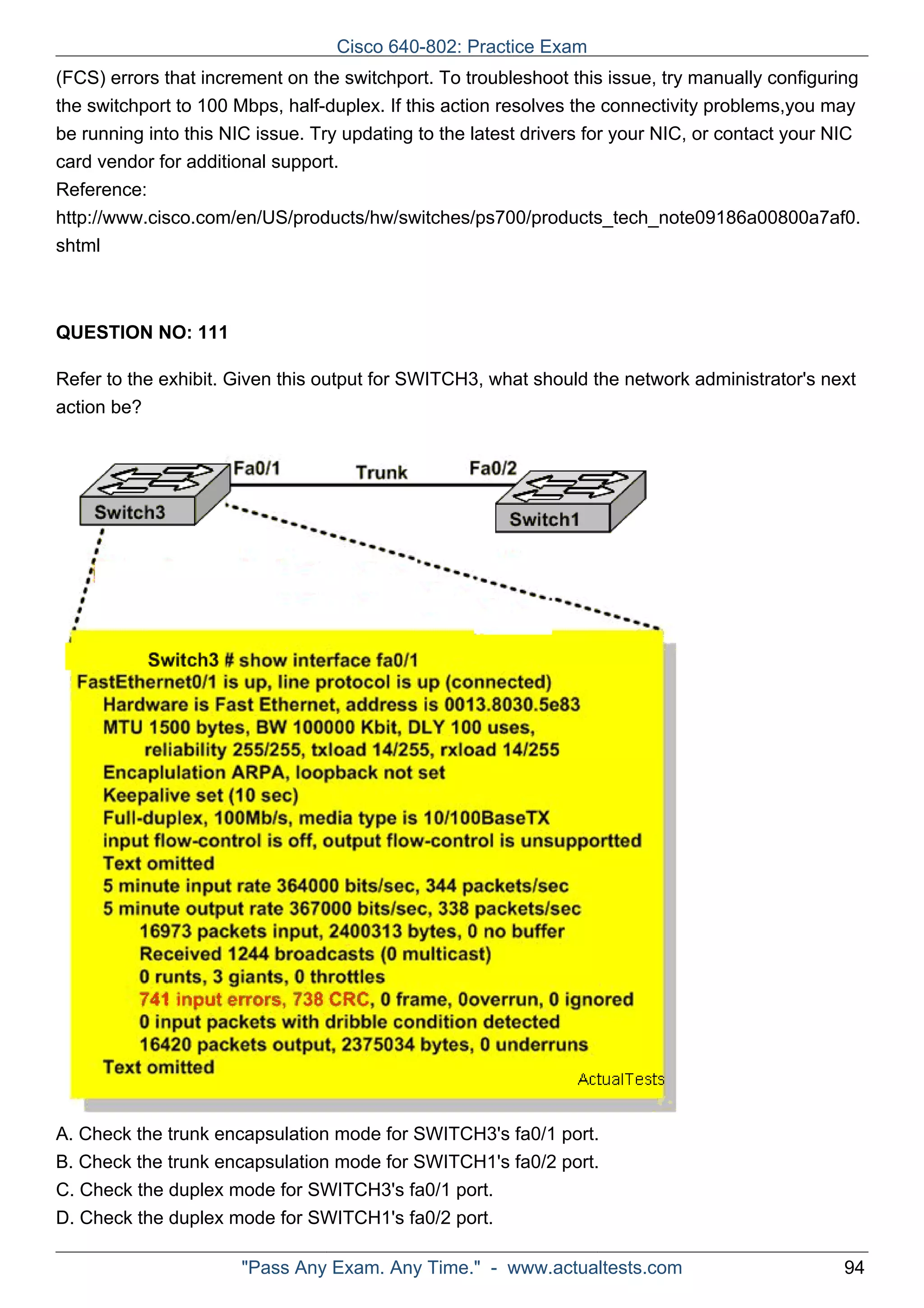Cisco 640-802: Practice Exam 
(FCS) errors that increment on the switchport. To troubleshoot this issue, try manually configuring 
the switchport to 100 Mbps, half-duplex. If this action resolves the connectivity problems,you may 
be running into this NIC issue. Try updating to the latest drivers for your NIC, or contact your NIC 
card vendor for additional support. 
Reference: 
http://www.cisco.com/en/US/products/hw/switches/ps700/products_tech_note09186a00800a7af0. 
shtml 
ActualTests.com 
QUESTION NO: 111 
Refer to the exhibit. Given this output for SWITCH3, what should the network administrator's next 
action be? 
A. Check the trunk encapsulation mode for SWITCH3's fa0/1 port. 
B. Check the trunk encapsulation mode for SWITCH1's fa0/2 port. 
C. Check the duplex mode for SWITCH3's fa0/1 port. 
D. Check the duplex mode for SWITCH1's fa0/2 port. 
"Pass Any Exam. Any Time." - www.actualtests.com 94 
 