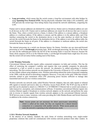 Loop prevention, which means that the switch creates a loop-free environment with other bridges by
   using Spanning-Tree Protocol (STP). Having physically redundant links helps LAN availability, and
   STP prevents the switch logic from letting frames loop around the network indefinitely, congesting the
   LAN.

Frames sent to unicast addresses are destined for a single device; frames sent to a broadcast address are sent
to all devices on the LAN. Frames sent to multicast addresses are meant for all devices that care to receive
the frame. Thus, when a switch receives a frame, it checks if the address is a unicast address, a broadcast
address or a multicast address. If the address is unicast, and the address is in the address table, and if the
interface connecting the switch to the destination device is not the same interface on which the frame
arrived, the switch forwards the frame to the destination device. If the address is not in the address table, the
switch forwards the frame on all ports. If the address is a broadcast or multicast address, the switch also
forwards the frame on all ports.

The internal processing on a switch can decrease latency for frames. Switches can use store-and-forward
processing as well as cut-through processing logic. With cut-through processing, the first bits of the frame
are sent out the outbound port before the last bit of the incoming frame is received. However, because the
frame check sequence (FCS) is in the Ethernet trailer, a cut-through forwarded frame might have bit errors
that the switch will not notice before sending most of the frame..


1.3.8: Wireless Networks
Conventional Ethernet networks require cables connected computers via hubs and switches. This has the
effect of restricting the computer’s mobility and requires that even portable computers be physically
connected to a hub or switch to access the network. An alternative to cabled networking is wireless
networking. The first wireless network was developed at the University of Hawaii in 1971 to link computers
on four islands without using telephone wires. Wireless networking entered the realm of personal computing
in the 1980s, with the advent to networking computers. However, it was only in the early 1990s that wireless
networks started to gain momentum when CPU processing power became sufficient to manage data
transmitted and received over wireless connections.

Wireless networks use network cards, called Wireless Network Adapters, that rely radio signals or infrared
(IR) signals to transmit and receive data via a Wireless Access Point (WAP). The WAP uses has an RJ-45
port that can be attached to attach to a 10BASE-T or 10/100BASE-T Ethernet hub or switch and contains a
radio transceiver, encryption, and communications software. It translates conventional Ethernet signals into
wireless Ethernet signals it broadcasts to wireless network adapters on the network and performs the same
role in reverse to transfer signals from wireless network adapters to the conventional Ethernet network.
WAP devices come in many variations, with some providing the Cable Modem Router and Switch functions
in addition to the wireless connectivity.

              Note: Access points are not necessary for direct peer-to-peer networking,
                 which is called ad hoc mode, but they are required for a shared Internet
                 connection or a connection with another network. When access points are
                 used, the network is operating in the infrastructure mode.


1.3.8.1: Wireless Network Standards
In the absence of an industry standard, the early forms of wireless networking were single-vendor
proprietary solutions that could not communicate with wireless network products from other vendors. In
 