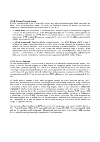 1.3.8.2: Wireless Network Modes
Wireless networks work in one of two modes that are also referred to as topologies. These two modes are
ad-hoc mode and infrastructure mode. The mode you implement depends on whether you want your
computers to communicate directly with each other, or via a WAP.
   In ad-hoc mode, data is transferred to and from wireless network adapters connected to the computers.
   This cuts out the need to purchase a WAP. Throughput rates between two wireless network adapters are
   twice as fast as when you use a WAP. However, a network in ad-hoc mode cannot connect to a wired
   network as a WAP is required to provide connectivity to a wired network. An ad-hoc network is also
   called a peer-to-peer network.
   In infrastructure mode, data is transferred between computers via a WAP. Because a WAP is used in
   infrastructure mode, it provides connectivity with a wired network, allowing you to expand a wired
   network with wireless capability. Your wired and wirelessly networked computers can communicate
   with each other. In addition, a WAP can extend your wireless network's range as placing a WAP
   between two wireless network adapters doubles their range. Also, some WAPs have a built-in router and
   firewall. The router allows you to share Internet access between all your computers, and the firewall
   hides your network. Some of these multifunction access points include a hub with RJ-45 ports.


1.3.8.3: Security Features
Because wireless networks can be accessed by anyone with a compatible wireless network adapter, most
models of wireless network adapters and WAPs provide for encryption options. Some devices with this
feature enable you to set a security code known as an SSID on the wireless devices on your network. This
seven-digit code prevents unauthorized users from accessing your network and acts as an additional layer of
security along with your normal network authentication methods, such as user passwords. Other wireless
network adapters and WAPs use a list of authorized MAC addresses to limit access to authorized devices
only.

All Wi-Fi products support at least 40-bit encryption through the wired equivalent privacy (WEP)
specification, but the minimum standard on newer products is 64-bit WEP encryption. Many vendors also
offer 128-bit or 256-bit encryption on some of their products. However, the WEP specification is insecure. It
is vulnerable to brute-force attacks at shorter key lengths, and it is also vulnerable to differential
cryptanalysis attacks, which is the process of comparing an encrypted text with a known portion of the
plain text and deriving the key by computing the difference between them. Because WEP encrypts TCP
headers, hackers know what the headers should contain in many cases, and they can attempt to find patterns
in a large body of collected WEP communications in order to decrypt the key. The attack is complex and
difficult to automate, so it is unlikely to occur for most networks, especially at key lengths greater than 128
bits. Furthermore, WEP does not prevent an intruder from attaching a hidden WAP on the network and
using it to exploit the network.

New network products introduced in 2003 and beyond now incorporate a new security standard known as
Wi-Fi Protected Access (WPA). WPA is derived from the developing IEEE 802.11i security standard, which
will not be completed until mid-decade. WPA-enabled hardware works with existing WEP-compliant
devices, and software upgrades might be available for existing devices.
 