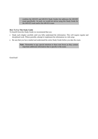 combine the 640-822 and 640-816 Study Guides but addresses the 640-802
                exam specifically. As such, we would not advise using this Study Guide for
                the 640-822 exam and/or the 640-816 exam.


How To Use This Study Guide
To benefit from this Study Guide we recommend that you:
   Study each chapter carefully until you fully understand the information. This will require regular and
   disciplined work. Where possible, attempt to implement the information in a lab setup.
   Be sure that you have studied and understand the entire Study Guide before you take the exam.

             Note: Remember to pay special attention to these note boxes as they contain
                important additional information that is specific to the exam.




Good luck!
 