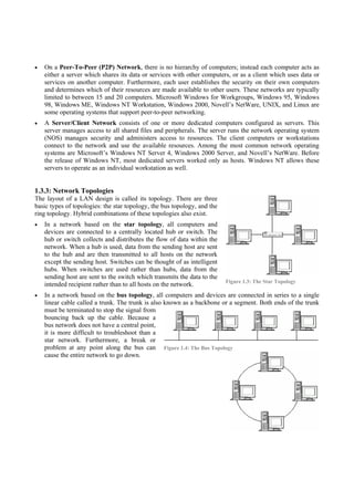 On a Peer-To-Peer (P2P) Network, there is no hierarchy of computers; instead each computer acts as
   either a server which shares its data or services with other computers, or as a client which uses data or
   services on another computer. Furthermore, each user establishes the security on their own computers
   and determines which of their resources are made available to other users. These networks are typically
   limited to between 15 and 20 computers. Microsoft Windows for Workgroups, Windows 95, Windows
   98, Windows ME, Windows NT Workstation, Windows 2000, Novell’s NetWare, UNIX, and Linux are
   some operating systems that support peer-to-peer networking.
   A Server/Client Network consists of one or more dedicated computers configured as servers. This
   server manages access to all shared files and peripherals. The server runs the network operating system
   (NOS) manages security and administers access to resources. The client computers or workstations
   connect to the network and use the available resources. Among the most common network operating
   systems are Microsoft’s Windows NT Server 4, Windows 2000 Server, and Novell’s NetWare. Before
   the release of Windows NT, most dedicated servers worked only as hosts. Windows NT allows these
   servers to operate as an individual workstation as well.


1.3.3: Network Topologies
The layout of a LAN design is called its topology. There are three
basic types of topologies: the star topology, the bus topology, and the
ring topology. Hybrid combinations of these topologies also exist.
   In a network based on the star topology, all computers and
   devices are connected to a centrally located hub or switch. The
   hub or switch collects and distributes the flow of data within the
   network. When a hub is used, data from the sending host are sent
   to the hub and are then transmitted to all hosts on the network
   except the sending host. Switches can be thought of as intelligent
   hubs. When switches are used rather than hubs, data from the
   sending host are sent to the switch which transmits the data to the
                                                                          Figure 1.3: The Star Topology
   intended recipient rather than to all hosts on the network.
   In a network based on the bus topology, all computers and devices are connected in series to a single
   linear cable called a trunk. The trunk is also known as a backbone or a segment. Both ends of the trunk
   must be terminated to stop the signal from
   bouncing back up the cable. Because a
   bus network does not have a central point,
   it is more difficult to troubleshoot than a
   star network. Furthermore, a break or
   problem at any point along the bus can Figure 1.4: The Bus Topology
   cause the entire network to go down.
 
