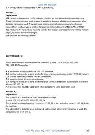 Cisco 640-802 Exam
E. It allows ports to be assigned to VLANs automatically.
Answer: C,D
Explanation:
VTP minimizes the possible configuration inconsistencies that arise when changes are made.
These inconsistencies can result in security violations, because VLANs can crossconnect when
duplicate names are used. They also could become internally disconnected when they are
mapped from one LAN type to another, for example, Ethernet to ATM LANE ELANs or FDDI
802.10 VLANs. VTP provides a mapping scheme that enables seamless trunking within a network
employing mixed-media technologies.
VTP provides the following benefits:

QUESTION NO: 12
Which two statements are true about the command ip route 172.16.3.0 255.255.255.0
192.168.2.4? (Choose two.)
A. It establishes a static route to the 172.16.3.0 network.
B. It configures the router to send any traffic for an unknown destination to the 172.16.3.0 network.
C. It creates a static route to the 192.168.2.0 network.
D. It uses the default administrative distance.
E. It configures the router to send any traffic for an unknown destination out the interface with the
address 192.168.2.4.
F. It is a route that would be used last if other routes to the same destination exist.
Answer: A,D
Explanation:
This question is to examine the static route-related concept.
ip route 172.16.3.0 255.255.255.0 192.168.2.4
This is a static route configuration command. 172.16.3.0 is the destination network, 192.168.2.4 is
the next hop.
The administrative distance is not configured, so the default administrative distance is used. The
correct answers are A and D.

"Pass Any Exam. Any Time." - www.actualtests.com

10

 