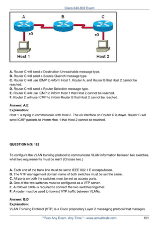 Cisco 640-802 Exam

A. Router C will send a Destination Unreachable message type.
B. Router C will send a Source Quench message type.
C. Router C will use ICMP to inform Host 1, Router A, and Router B that Host 2 cannot be
reached.
D. Router C will send a Router Selection message type.
E. Router C will use ICMP to inform Host 1 that Host 2 cannot be reached.
F. Router C will use ICMP to inform Router B that Host 2 cannot be reached.
Answer: A,E
Explanation:
Host 1 is trying to communicate with Host 2. The e0 interface on Router C is down. Router C will
send ICMP packets to inform Host 1 that Host 2 cannot be reached.

QUESTION NO: 182
To configure the VLAN trunking protocol to communicate VLAN information between two switches,
what two requirements must be met? (Choose two.)
A. Each end of the trunk line must be set to IEEE 802.1 E encapsulation.
B. The VTP management domain name of both switches must be set the same.
C. All ports on both the switches must be set as access ports.
D. One of the two switches must be configured as a VTP server.
E. A rollover cable is required to connect the two switches together.
F. A router must be used to forward VTP traffic between VLANs.
Answer: B,D
Explanation:
VLAN Trunking Protocol (VTP) is a Cisco proprietary Layer 2 messaging protocol that manages
"Pass Any Exam. Any Time." - www.actualtests.com

101

 
