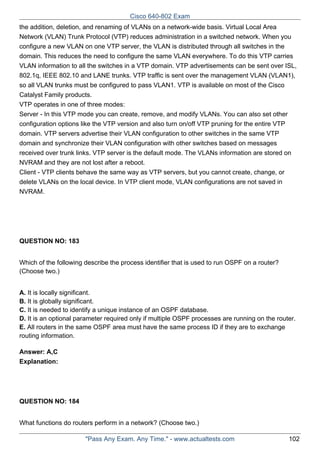 Cisco 640-802 Exam
the addition, deletion, and renaming of VLANs on a network-wide basis. Virtual Local Area
Network (VLAN) Trunk Protocol (VTP) reduces administration in a switched network. When you
configure a new VLAN on one VTP server, the VLAN is distributed through all switches in the
domain. This reduces the need to configure the same VLAN everywhere. To do this VTP carries
VLAN information to all the switches in a VTP domain. VTP advertisements can be sent over ISL,
802.1q, IEEE 802.10 and LANE trunks. VTP traffic is sent over the management VLAN (VLAN1),
so all VLAN trunks must be configured to pass VLAN1. VTP is available on most of the Cisco
Catalyst Family products.
VTP operates in one of three modes:
Server - In this VTP mode you can create, remove, and modify VLANs. You can also set other
configuration options like the VTP version and also turn on/off VTP pruning for the entire VTP
domain. VTP servers advertise their VLAN configuration to other switches in the same VTP
domain and synchronize their VLAN configuration with other switches based on messages
received over trunk links. VTP server is the default mode. The VLANs information are stored on
NVRAM and they are not lost after a reboot.
Client - VTP clients behave the same way as VTP servers, but you cannot create, change, or
delete VLANs on the local device. In VTP client mode, VLAN configurations are not saved in
NVRAM.

QUESTION NO: 183
Which of the following describe the process identifier that is used to run OSPF on a router?
(Choose two.)
A. It is locally significant.
B. It is globally significant.
C. It is needed to identify a unique instance of an OSPF database.
D. It is an optional parameter required only if multiple OSPF processes are running on the router.
E. All routers in the same OSPF area must have the same process ID if they are to exchange
routing information.
Answer: A,C
Explanation:

QUESTION NO: 184
What functions do routers perform in a network? (Choose two.)
"Pass Any Exam. Any Time." - www.actualtests.com

102

 