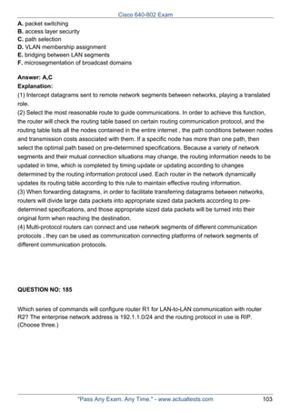 Cisco 640-802 Exam
A. packet switching
B. access layer security
C. path selection
D. VLAN membership assignment
E. bridging between LAN segments
F. microsegmentation of broadcast domains
Answer: A,C
Explanation:
(1) Intercept datagrams sent to remote network segments between networks, playing a translated
role.
(2) Select the most reasonable route to guide communications. In order to achieve this function,
the router will check the routing table based on certain routing communication protocol, and the
routing table lists all the nodes contained in the entire internet , the path conditions between nodes
and transmission costs associated with them. If a specific node has more than one path, then
select the optimal path based on pre-determined specifications. Because a variety of network
segments and their mutual connection situations may change, the routing information needs to be
updated in time, which is completed by timing update or updating according to changes
determined by the routing information protocol used. Each router in the network dynamically
updates its routing table according to this rule to maintain effective routing information.
(3) When forwarding datagrams, in order to facilitate transferring datagrams between networks,
routers will divide large data packets into appropriate sized data packets according to predetermined specifications, and those appropriate sized data packets will be turned into their
original form when reaching the destination.
(4) Multi-protocol routers can connect and use network segments of different communication
protocols , they can be used as communication connecting platforms of network segments of
different communication protocols.

QUESTION NO: 185
Which series of commands will configure router R1 for LAN-to-LAN communication with router
R2? The enterprise network address is 192.1.1.0/24 and the routing protocol in use is RIP.
(Choose three.)

"Pass Any Exam. Any Time." - www.actualtests.com

103

 