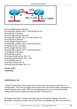 Cisco 640-802 Exam

A. R1(config)# interface ethernet 0
R1(config-if)# ip address 192.1.1.129 255.255.255.192
R1(config-if)# no shutdown
B. R1(config)# interface ethernet 0
R1(config-if)# ip address 192.1.1.97 255.255.255.192
R1(config-if)# no shutdown
C. R1(config)# interface serial 0
R1(config-if)# ip address 192.1.1.4 255.255.255.252
R1(config-if)# clock rate 56000
D. R1(config)# interface serial 0
R1(config-if)# ip address 192.1.1.6 255.255.255.252
R1(config-if)# no shutdown
E. R1(config)# router rip
R1(config-router)# network 192.1.1.4
R1(config-router)# network 192.1.1.128
F. R1(config)# router rip
R1(config-router)# version 2
R1(config-router)# network 192.1.1.0
Answer: A,D,F
Explanation:

QUESTION NO: 186
A network administrator wants to ensure that only the server can connect to port Fa0/1 on a
Catalyst switch. The server is plugged into the switch Fa0/1 port and the network administrator is
about to bring the server online. What can the administrator do to ensure that only the MAC
address of the server is allowed by switch port Fa0/1? (Choose two.)

A. Configure port Fa0/1 to accept connections only from the static IP address of the server.
B. Employ a proprietary connector type on Fa0/1 that is incompatible with other host connectors.
"Pass Any Exam. Any Time." - www.actualtests.com

104

 