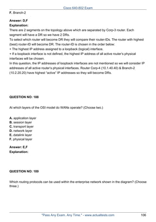 Cisco 640-802 Exam
F. Branch-2
Answer: D,F
Explanation:
There are 2 segments on the topology above which are separated by Corp-3 router. Each
segment will have a DR so we have 2 DRs.
To select which router will become DR they will compare their router-IDs. The router with highest
(best) router-ID will become DR. The router-ID is chosen in the order below:
+ The highest IP address assigned to a loopback (logical) interface.
+ If a loopback interface is not defined, the highest IP address of all active router’s physical
interfaces will be chosen.
In this question, the IP addresses of loopback interfaces are not mentioned so we will consider IP
addresses of all active router’s physical interfaces. Router Corp-4 (10.1.40.40) & Branch-2
(10.2.20.20) have highest “active” IP addresses so they will become DRs.

QUESTION NO: 188
At which layers of the OSI model do WANs operate? (Choose two.)
A. application layer
B. session layer
C. transport layer
D. network layer
E. datalink layer
F. physical layer
Answer: E,F
Explanation:

QUESTION NO: 189
Which routing protocols can be used within the enterprise network shown in the diagram? (Choose
three.)

"Pass Any Exam. Any Time." - www.actualtests.com

106

 