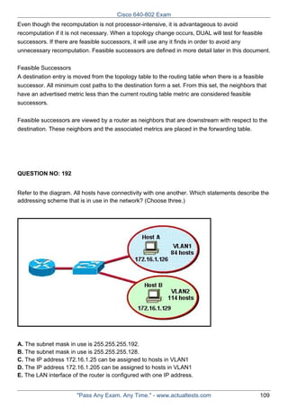 Cisco 640-802 Exam
Even though the recomputation is not processor-intensive, it is advantageous to avoid
recomputation if it is not necessary. When a topology change occurs, DUAL will test for feasible
successors. If there are feasible successors, it will use any it finds in order to avoid any
unnecessary recomputation. Feasible successors are defined in more detail later in this document.
Feasible Successors
A destination entry is moved from the topology table to the routing table when there is a feasible
successor. All minimum cost paths to the destination form a set. From this set, the neighbors that
have an advertised metric less than the current routing table metric are considered feasible
successors.
Feasible successors are viewed by a router as neighbors that are downstream with respect to the
destination. These neighbors and the associated metrics are placed in the forwarding table.

QUESTION NO: 192
Refer to the diagram. All hosts have connectivity with one another. Which statements describe the
addressing scheme that is in use in the network? (Choose three.)

A. The subnet mask in use is 255.255.255.192.
B. The subnet mask in use is 255.255.255.128.
C. The IP address 172.16.1.25 can be assigned to hosts in VLAN1
D. The IP address 172.16.1.205 can be assigned to hosts in VLAN1
E. The LAN interface of the router is configured with one IP address.

"Pass Any Exam. Any Time." - www.actualtests.com

109

 