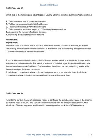 Cisco 640-802 Exam
QUESTION NO: 13
Which two of the following are advantages of Layer 2 Ethernet switches over hubs? (Choose two.)
A. To increase the size of broadcast domains
B. To filter frames according to MAC addresses
C. To allow simultaneous frame transmissions
D. To increase the maximum length of UTP cabling between devices
E. decreasing the number of collision domains
F. increasing the size of broadcast domains
Answer: B,E
Explanation:
the whole point of a switch over a hub is to reduce the number of collision domains, so answer
“decreasing the number of collision domains” is a far better one than the very amibiguous answer
“To allow simultaneous frame transmissions”.

A hub is a broadcast domain and a collision domain, while a switch is a broadcast domain, each
interface is a collision domain. The switch is a device of data link layer, forwards and floods data
frames based on the MAC address. The hub adopts the shared bandwidth working mode, while
the switch adopts dedicated bandwidth.
A half duplex connection is where only one device can send or receive at a time. A full duplex
connection is where both devices can send and receive at the same time.

QUESTION NO: 14
Refer to the exhibit. A network associate needs to configure the switches and router in the graphic
so that the hosts in VLAN3 and VLAN4 can communicate with the enterprise server in VLAN2.
Which two Ethernet segments would need to be configured as trunk links? (Choose two.)

"Pass Any Exam. Any Time." - www.actualtests.com

11

 