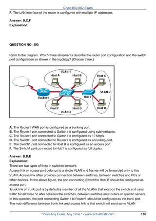 Cisco 640-802 Exam
F. The LAN interface of the router is configured with multiple IP addresses.
Answer: B,C,F
Explanation:

QUESTION NO: 193
Refer to the diagram. Which three statements describe the router port configuration and the switch
port configuration as shown in the topology? (Choose three.)

A. The Router1 WAN port is configured as a trunking port.
B. The Router1 port connected to Switch1 is configured using subinterfaces.
C. The Router1 port connected to Switch1 is configured as 10 Mbps.
D. The Switch1 port connected to Router1 is configured as a trunking port.
E. The Switch1 port connected to Host B is configured as an access port.
F. The Switch1 port connected to Hub1 is configured as full duplex.
Answer: B,D,E
Explanation:
There are two types of links in switched network:
Access link or access port belongs to a single VLAN and frames will be forwarded only to this
VLAN. Access link often provides connection between switches, between switches and PCs or
other devices. In the above figure, the port connecting Switch1to Host B should be configured as
access port.
Trunk link or trunk port is by default a member of all the VLANs that exist on the switch and carry
traffic for all those VLANs between the switches, between switches and routers or specific servers.
In this question, the port connecting Switch1 to Router1 should be configured as the trunk port.
The main difference between trunk link and access link is that switch will send some VLAN
"Pass Any Exam. Any Time." - www.actualtests.com

110

 