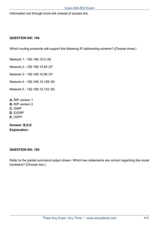 Cisco 640-802 Exam
information out through trunk link instead of access link.

QUESTION NO: 194
Which routing protocols will support the following IP addressing scheme? (Choose three.)
Network 1 - 192.168.10.0 /26
Network 2 - 192.168.10.64 /27
Network 3 - 192.168.10.96 /27
Network 4 - 192.168.10.128 /30
Network 5 - 192.168.10.132 /30
A. RIP version 1
B. RIP version 2
C. IGRP
D. EIGRP
E. OSPF
Answer: B,D,E
Explanation:

QUESTION NO: 195
Refer to the partial command output shown. Which two statements are correct regarding the router
hardware? (Choose two.)

"Pass Any Exam. Any Time." - www.actualtests.com

111

 