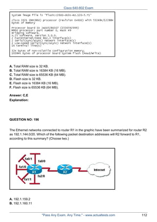 Cisco 640-802 Exam

A. Total RAM size is 32 KB.
B. Total RAM size is 16384 KB (16 MB).
C. Total RAM size is 65536 KB (64 MB).
D. Flash size is 32 KB.
E. Flash size is 16384 KB (16 MB).
F. Flash size is 65536 KB (64 MB).
Answer: C,E
Explanation:

QUESTION NO: 196
The Ethernet networks connected to router R1 in the graphic have been summarized for router R2
as 192.1.144.0/20. Which of the following packet destination addresses will R2 forward to R1,
according to this summary? (Choose two.)

A. 192.1.159.2
B. 192.1.160.11

"Pass Any Exam. Any Time." - www.actualtests.com

112

 
