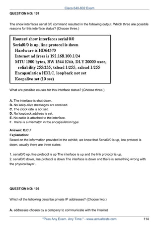 Cisco 640-802 Exam
QUESTION NO: 197
The show interfaces serial 0/0 command resulted in the following output. Which three are possible
reasons for this interface status? (Choose three.)

What are possible causes for this interface status? (Choose three.)
A. The interface is shut down.
B. No keep-alive messages are received.
C. The clock rate is not set.
D. No loopback address is set.
E. No cable is attached to the interface.
F. There is a mismatch in the encapsulation type.
Answer: B,C,F
Explanation:
Based on the information provided in the exhibit, we know that Serial0/0 is up, line protocol is
down, usually there are three states:
1. serial0/0 up, line protocol is up The interface is up and the link protocol is up.
2. serial0/0 down, line protocol is down The interface is down and there is something wrong with
the physical layer .

QUESTION NO: 198
Which of the following describe private IP addresses? (Choose two.)
A. addresses chosen by a company to communicate with the Internet
"Pass Any Exam. Any Time." - www.actualtests.com

114

 