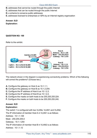 Cisco 640-802 Exam
B. addresses that cannot be routed through the public Internet
C. addresses that can be routed through the public Internet
D. a scheme to conserve public addresses
E. addresses licensed to enterprises or ISPs by an Internet registry organization
Answer: B,D
Explanation:

QUESTION NO: 199
Refer to the exhibit.

The network shown in the diagram is experiencing connectivity problems. Which of the following
will correct the problems? (Choose two.)
A. Configure the gateway on Host A as 10.1.1.1.
B. Configure the gateway on Host B as 10.1.2.254.
C. Configure the IP address of Host A as 10.1.2.2.
D. Configure the IP address of Host B as 10.1.2.2.
E. Configure the masks on both hosts to be 255.255.255.224.
F. Configure the masks on both hosts to be 255.255.255.240.
Answer: B,D
Explanation:
The switch 1 is configured with two VLANs: VLAN1 and VLAN2.
The IP information of member Host A in VLAN1 is as follows:
Address : 10.1.1.126
Mask : 255.255.255.0
Gateway : 10.1.1.254
The IP information of member Host B in VLAN2 is as follows:
Address : 10.1.1.12
"Pass Any Exam. Any Time." - www.actualtests.com

115

 