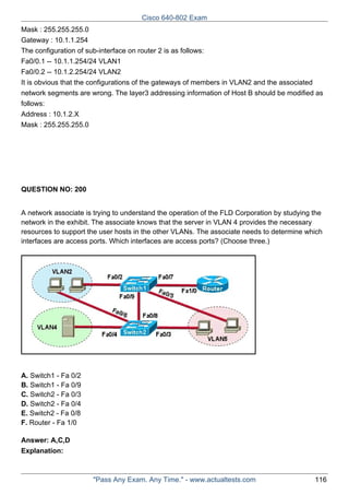 Cisco 640-802 Exam
Mask : 255.255.255.0
Gateway : 10.1.1.254
The configuration of sub-interface on router 2 is as follows:
Fa0/0.1 -- 10.1.1.254/24 VLAN1
Fa0/0.2 -- 10.1.2.254/24 VLAN2
It is obvious that the configurations of the gateways of members in VLAN2 and the associated
network segments are wrong. The layer3 addressing information of Host B should be modified as
follows:
Address : 10.1.2.X
Mask : 255.255.255.0

QUESTION NO: 200
A network associate is trying to understand the operation of the FLD Corporation by studying the
network in the exhibit. The associate knows that the server in VLAN 4 provides the necessary
resources to support the user hosts in the other VLANs. The associate needs to determine which
interfaces are access ports. Which interfaces are access ports? (Choose three.)

A. Switch1 - Fa 0/2
B. Switch1 - Fa 0/9
C. Switch2 - Fa 0/3
D. Switch2 - Fa 0/4
E. Switch2 - Fa 0/8
F. Router - Fa 1/0
Answer: A,C,D
Explanation:

"Pass Any Exam. Any Time." - www.actualtests.com

116

 