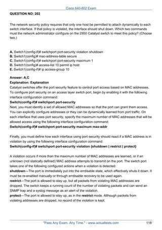Cisco 640-802 Exam
QUESTION NO: 202
The network security policy requires that only one host be permitted to attach dynamically to each
switch interface. If that policy is violated, the interface should shut down. Which two commands
must the network administrator configure on the 2950 Catalyst switch to meet this policy? (Choose
two.)

A. Switch1(config-if)# switchport port-security violation shutdown
B. Switch1(config)# mac-address-table secure
C. Switch1(config-if)# switchport port-security maximum 1
D. Switch1(config)# access-list 10 permit ip host
E. Switch1(config-if)# ip access-group 10
Answer: A,C
Explanation: Explanation
Catalyst switches offer the port security feature to control port access based on MAC addresses.
To configure port security on an access layer switch port, begin by enabling it with the following
interface configuration command:
Switch(config-if)# switchport port-security
Next, you must identify a set of allowed MAC addresses so that the port can grant them access.
You can explicitly configure addresses or they can be dynamically learned from port traffic. On
each interface that uses port security, specify the maximum number of MAC addresses that will be
allowed access using the following interface configuration command:
Switch(config-if)# switchport port-security maximum max-addr
Finally, you must define how each interface using port security should react if a MAC address is in
violation by using the following interface configuration command:
Switch(config-if)# switchport port-security violation {shutdown | restrict | protect}
A violation occurs if more than the maximum number of MAC addresses are learned, or if an
unknown (not statically defined) MAC address attempts to transmit on the port. The switch port
takes one of the following configured actions when a violation is detected:
shutdown—The port is immediately put into the errdisable state, which effectively shuts it down. It
must be re-enabled manually or through errdisable recovery to be used again.
restrict—The port is allowed to stay up, but all packets from violating MAC addresses are
dropped. The switch keeps a running count of the number of violating packets and can send an
SNMP trap and a syslog message as an alert of the violation.
protect—The port is allowed to stay up, as in the restrict mode. Although packets from
violating addresses are dropped, no record of the violation is kept.

"Pass Any Exam. Any Time." - www.actualtests.com

118

 