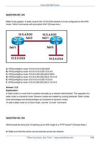 Cisco 640-802 Exam

QUESTION NO: 203
Refer to the graphic. A static route to the 10.5.6.0/24 network is to be configured on the HFD
router. Which commands will accomplish this? (Choose two.)

A. HFD(config)# ip route 10.5.6.0 0.0.0.255 fa0/0
B. HFD(config)# ip route 10.5.6.0 0.0.0.255 10.5.4.6
C. HFD(config)# ip route 10.5.6.0 255.255.255.0 fa0/0
D. HFD(config)# ip route 10.5.6.0 255.255.255.0 10.5.4.6
E. HFD(config)# ip route 10.5.4.6 0.0.0.255 10.5.6.0
F. HFD(config)# ip route 10.5.4.6 255.255.255.0 10.5.6.0
Answer: C,D
Explanation:
A static route is a route that is created manually by a network administrator. The opposite of a
static route is a dynamic route. Dynamic routes are created by routing protocols. Static routes
have advantages and disadvantages as compares to dynamic routes.
To add a static route on a Cisco router, use the `ip route` command.

QUESTION NO: 204
What should be done prior to backing up an IOS image to a TFTP server? (Choose three.)
A. Make sure that the server can be reached across the network.
"Pass Any Exam. Any Time." - www.actualtests.com

119

 