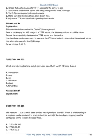 Cisco 640-802 Exam
B. Check that authentication for TFTP access to the server is set.
C. Assure that the network server has adequate space for the IOS image.
D. Verify file naming and path requirements.
E. Make sure that the server can store binary files.
F. Adjust the TCP window size to speed up the transfer.
Answer: A,C,D
Explanation:
This question is to examine the Cisco IOS management.
Prior to backing up an IOS image to a TFTP server, the following actions should be taken:
Ensure the accessibility between the TFTP server and the device.
Use the show version command to examine the IOS information to ensure that the network server
has adequate space for the IOS image.
So we choose A, C, D.

QUESTION NO: 205
Which are valid modes for a switch port used as a VLAN trunk? (Choose three.)
A. transparent
B. auto
C. on
D. desirable
E. client
F. forwarding
Answer: B,C,D
Explanation:

QUESTION NO: 206
The network 172.25.0.0 has been divided into eight equal subnets. Which of the following IP
addresses can be assigned to hosts in the third subnet if the ip subnet-zero command is
configured on the router? (Choose three.)
A. 172.25.78.243
B. 172.25.98.16
C. 172.25.72.0
"Pass Any Exam. Any Time." - www.actualtests.com

120

 