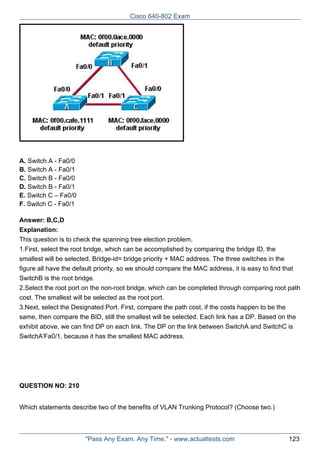 Cisco 640-802 Exam

A. Switch A - Fa0/0
B. Switch A - Fa0/1
C. Switch B - Fa0/0
D. Switch B - Fa0/1
E. Switch C – Fa0/0
F. Switch C - Fa0/1
Answer: B,C,D
Explanation:
This question is to check the spanning tree election problem.
1.First, select the root bridge, which can be accomplished by comparing the bridge ID, the
smallest will be selected. Bridge-id= bridge priority + MAC address. The three switches in the
figure all have the default priority, so we should compare the MAC address, it is easy to find that
SwitchB is the root bridge.
2.Select the root port on the non-root bridge, which can be completed through comparing root path
cost. The smallest will be selected as the root port.
3.Next, select the Designated Port. First, compare the path cost, if the costs happen to be the
same, then compare the BID, still the smallest will be selected. Each link has a DP. Based on the
exhibit above, we can find DP on each link. The DP on the link between SwitchA and SwitchC is
SwitchA'Fa0/1, because it has the smallest MAC address.

QUESTION NO: 210
Which statements describe two of the benefits of VLAN Trunking Protocol? (Choose two.)

"Pass Any Exam. Any Time." - www.actualtests.com

123

 