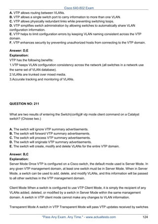 Cisco 640-802 Exam
A. VTP allows routing between VLANs.
B. VTP allows a single switch port to carry information to more than one VLAN.
C. VTP allows physically redundant links while preventing switching loops.
D. VTP simplifies switch administration by allowing switches to automatically share VLAN
configuration information.
E. VTP helps to limit configuration errors by keeping VLAN naming consistent across the VTP
domain.
F. VTP enhances security by preventing unauthorized hosts from connecting to the VTP domain.
Answer: D,E
Explanation:
VTP has the following benefits:
1.VTP keeps VLAN configuration consistency across the network (all switches in a network use
the same set of VLAN database).
2.VLANs are trunked over mixed media.
3.Accurate tracking and monitoring of VLANs.

QUESTION NO: 211
What are two results of entering the Switch(config)# vtp mode client command on a Catalyst
switch? (Choose two.)
A. The switch will ignore VTP summary advertisements.
B. The switch will forward VTP summary advertisements.
C. The switch will process VTP summary advertisements.
D. The switch will originate VTP summary advertisements.
E. The switch will create, modify and delete VLANs for the entire VTP domain.
Answer: B,C
Explanation:
Server Mode Once VTP is configured on a Cisco switch, the default mode used is Server Mode. In
any given VTP management domain, at least one switch must be in Server Mode. When in Server
Mode, a switch can be used to add, delete, and modify VLANs, and this information will be passed
to all other switches in the VTP management domain.
Client Mode When a switch is configured to use VTP Client Mode, it is simply the recipient of any
VLANs added, deleted, or modified by a switch in Server Mode within the same management
domain. A switch in VTP client mode cannot make any changes to VLAN information.
Transparent Mode A switch in VTP Transparent Mode will pass VTP updates received by switches
"Pass Any Exam. Any Time." - www.actualtests.com

124

 