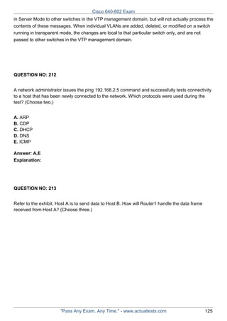 Cisco 640-802 Exam
in Server Mode to other switches in the VTP management domain, but will not actually process the
contents of these messages. When individual VLANs are added, deleted, or modified on a switch
running in transparent mode, the changes are local to that particular switch only, and are not
passed to other switches in the VTP management domain.

QUESTION NO: 212
A network administrator issues the ping 192.168.2.5 command and successfully tests connectivity
to a host that has been newly connected to the network. Which protocols were used during the
test? (Choose two.)
A. ARP
B. CDP
C. DHCP
D. DNS
E. ICMP
Answer: A,E
Explanation:

QUESTION NO: 213
Refer to the exhibit. Host A is to send data to Host B. How will Router1 handle the data frame
received from Host A? (Choose three.)

"Pass Any Exam. Any Time." - www.actualtests.com

125

 
