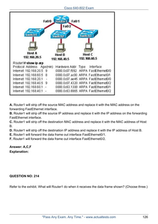 Cisco 640-802 Exam

A. Router1 will strip off the source MAC address and replace it with the MAC address on the
forwarding FastEthernet interface.
B. Router1 will strip off the source IP address and replace it with the IP address on the forwarding
FastEthernet interface.
C. Router1 will strip off the destination MAC address and replace it with the MAC address of Host
B.
D. Router1 will strip off the destination IP address and replace it with the IP address of Host B.
E. Router1 will forward the data frame out interface FastEthernet0/1.
F. Router1 will forward the data frame out interface FastEthernet0/2.
Answer: A,C,F
Explanation:

QUESTION NO: 214
Refer to the exhibit. What will Router1 do when it receives the data frame shown? (Choose three.)

"Pass Any Exam. Any Time." - www.actualtests.com

126

 