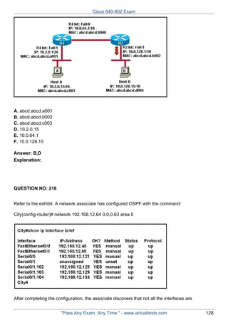 Cisco 640-802 Exam

A. abcd.abcd.a001
B. abcd.abcd.b002
C. abcd.abcd.c003
D. 10.2.0.15
E. 10.0.64.1
F. 10.0.128.15
Answer: B,D
Explanation:

QUESTION NO: 216
Refer to the exhibit. A network associate has configured OSPF with the command:
City(config-router)# network 192.168.12.64 0.0.0.63 area 0

After completing the configuration, the associate discovers that not all the interfaces are
"Pass Any Exam. Any Time." - www.actualtests.com

128

 