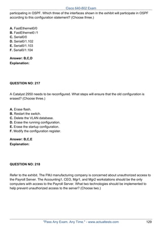 Cisco 640-802 Exam
participating in OSPF. Which three of the interfaces shown in the exhibit will participate in OSPF
according to this configuration statement? (Choose three.)
A. FastEthernet0/0
B. FastEthernet0 /1
C. Serial0/0
D. Serial0/1.102
E. Serial0/1.103
F. Serial0/1.104
Answer: B,C,D
Explanation:

QUESTION NO: 217
A Catalyst 2950 needs to be reconfigured. What steps will ensure that the old configuration is
erased? (Choose three.)
A. Erase flash.
B. Restart the switch.
C. Delete the VLAN database.
D. Erase the running configuration.
E. Erase the startup configuration.
F. Modify the configuration register.
Answer: B,C,E
Explanation:

QUESTION NO: 218
Refer to the exhibit. The FMJ manufacturing company is concerned about unauthorized access to
the Payroll Server. The Accounting1, CEO, Mgr1, and Mgr2 workstations should be the only
computers with access to the Payroll Server. What two technologies should be implemented to
help prevent unauthorized access to the server? (Choose two.)

"Pass Any Exam. Any Time." - www.actualtests.com

129

 