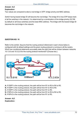 Cisco 640-802 Exam
Answer: A,C
Explanation:
Two values are compared to elect a root bridge in STP: bridge priority and MAC address.
Switch having lowest bridge ID will become the root bridge. The bridge ID is how STP keeps track
of all the switches in the network. It is determined by a combination of the bridge priority (32,768
by default on all Cisco switches) and the base MAC address. The bridge with the lowest bridge ID
becomes the root bridge in the network.

QUESTION NO: 16
Refer to the exhibit. Assume that the routing protocol referenced in each choice below is
configured with its default settings and the given routing protocol is running on all the routers.
Which two conditional statements accurately state the path that will be chosen between networks
10.1.0.0 and 10.3.2.0 for the routing protocol mentioned? (Choose two.)

A. If OSPF is the routing protocol, the path will be from R1 to R3 to R4 to R5.
B. If OSPF is the routing protocol, the path will be from R1 to R2 to R5.
C. If OSPF is the routing protocol, the path will be from R1 to R5.
D. If RIPv2 is the routing protocol, the path will be from R1 to R3 to R4 to R5.
E. If RIPv2 is the routing protocol, the path will be from R1 to R5.
Answer: A,E
Explanation:

"Pass Any Exam. Any Time." - www.actualtests.com

13

 