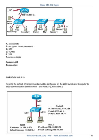 Cisco 640-802 Exam

A. access lists
B. encrypted router passwords
C. STP
D. VLANs
E. VTP
F. wireless LANs
Answer: A,D
Explanation:

QUESTION NO: 219
Refer to the exhibit. What commands must be configured on the 2950 switch and the router to
allow communication between host 1 and host 2? (Choose two.)

"Pass Any Exam. Any Time." - www.actualtests.com

130

 