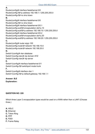 Cisco 640-802 Exam
A.
Router(config)# interface fastethernet 0/0
Router(config-if)# ip address 192.168.1.1 255.255.255.0
Router(config-if)# no shut down
B.
Router(config)# interface fastethernet 0/0
Router(config-if)# no shut down
Router(config)# interface fastethernet 0/0.1
Router(config-subif)# encapsulation dot1q 10
Router(config-subif)# ip address 192.168.10.1 255.255.255.0
Router(config)# interface fastethernet 0/0.2
Router(config-subif)# encapsulation dot1q 20
Router(config-subif)# ip address 192.168.20.1 255.255.255.0
C.
Router(config)# router eigrp 100
Router(config-router)# network 192.168.10.0
Router(config-router)# network 192.168.20.0
D.
Switch1(config)# vlan database
Switch1(config-vlan)# vtp domain XYZ
Switch1(config-vlan)# vtp server
E.
Switch1(config)# interface fastethernet 0/1
Switch1(config-if)# switchport mode trunk
F.
Switch1(config)# interface vlan 1
Switch1(config-if)# ip default-gateway 192.168.1.1
Answer: B,E
Explanation:

QUESTION NO: 220
Which three Layer 2 encapsulation types would be used on a WAN rather than a LAN? (Choose
three.)
A. HDLC
B. Ethernet
C. Token Ring
D. PPP
E. FDDI
F. Frame Relay

"Pass Any Exam. Any Time." - www.actualtests.com

131

 