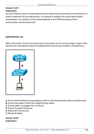 Cisco 640-802 Exam
Answer: A,D,F
Explanation:
On each WAN link, data is encapsulated into frame before being transmitted over the WAN link. In
order to implement the accurate protocol, it is required to configure the correct type of layer2
encapsulation. The selection of the protocol depends on the WAN technology and the
communication devices being used.

QUESTION NO: 221
Refer to the exhibit. The two connected ports on the switch are not turning orange or green. What
would be the most effective steps to troubleshoot this physical layer problem? (Choose three.)

A. Ensure that the Ethernet encapsulations match on the interconnected router and switch ports.
B. Ensure that cables A and B are straight-through cables.
C. Ensure cable A is plugged into a trunk port.
D. Ensure the switch has power.
E. Reboot all of the devices.
F. Reseat all cables.
Answer: B,D,F
Explanation:

"Pass Any Exam. Any Time." - www.actualtests.com

132

 